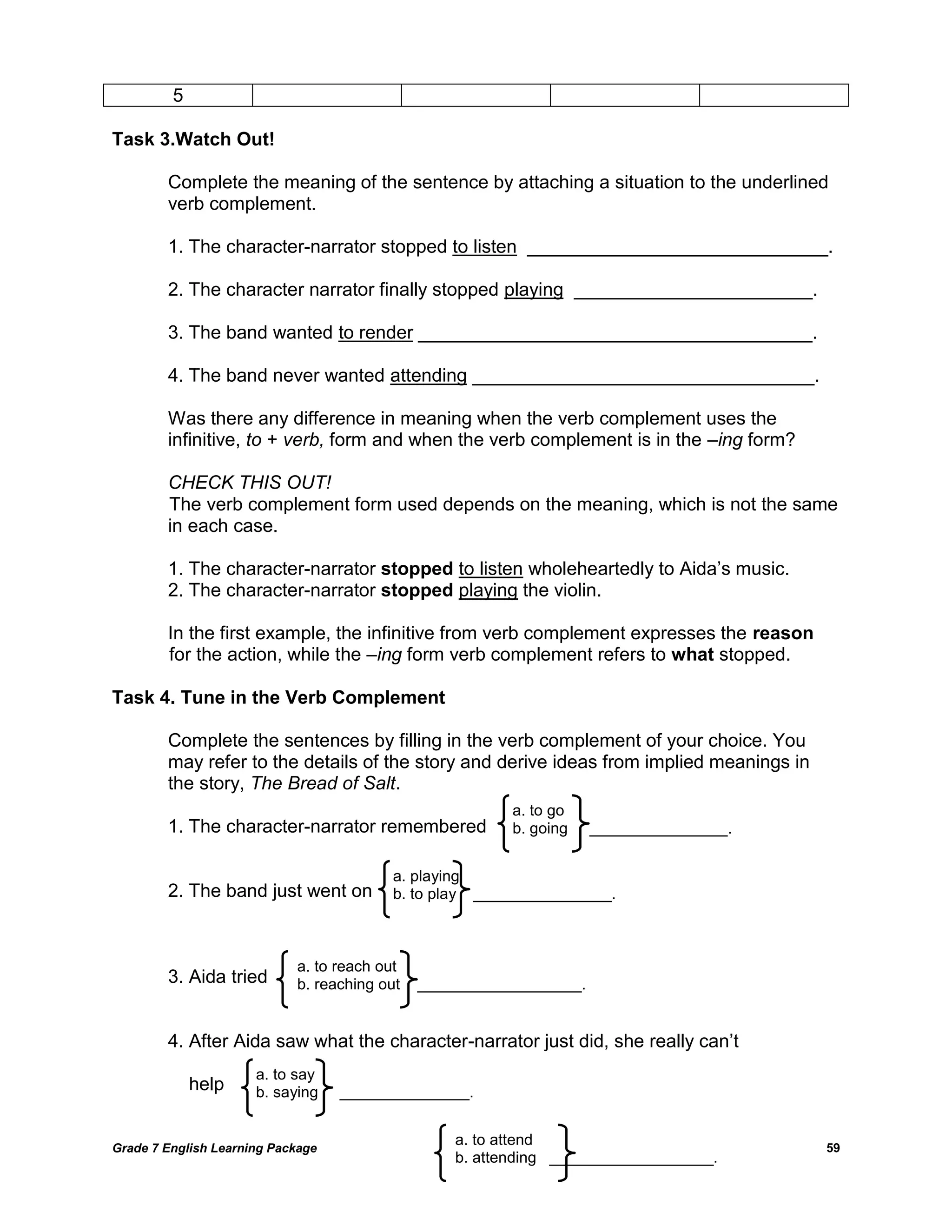 Grade 7 English Learning Package 
59 
5 
Task 3.Watch Out! 
Complete the meaning of the sentence by attaching a situation to the underlined 
verb complement. 
1. The character-narrator stopped to listen _____________________________. 
2. The character narrator finally stopped playing _______________________. 
3. The band wanted to render ______________________________________. 
4. The band never wanted attending _________________________________. 
Was there any difference in meaning when the verb complement uses the infinitive, to + verb, form and when the verb complement is in the –ing form? 
CHECK THIS OUT! 
The verb complement form used depends on the meaning, which is not the same 
in each case. 
1. The character-narrator stopped to listen wholeheartedly to Aida‘s music. 
2. The character-narrator stopped playing the violin. 
In the first example, the infinitive from verb complement expresses the reason 
for the action, while the –ing form verb complement refers to what stopped. 
Task 4. Tune in the Verb Complement 
Complete the sentences by filling in the verb complement of your choice. You 
may refer to the details of the story and derive ideas from implied meanings in 
the story, The Bread of Salt. 
1. The character-narrator remembered 
2. The band just went on 
3. Aida tried 
4. After Aida saw what the character-narrator just did, she really can‘t 
help 
a. to go 
b. going ________________. 
a. playing 
b. to play ________________. 
a. to reach out 
b. reaching out ___________________. 
a. to say 
b. saying _______________. 
a. to attend 
b. attending ___________________.  
