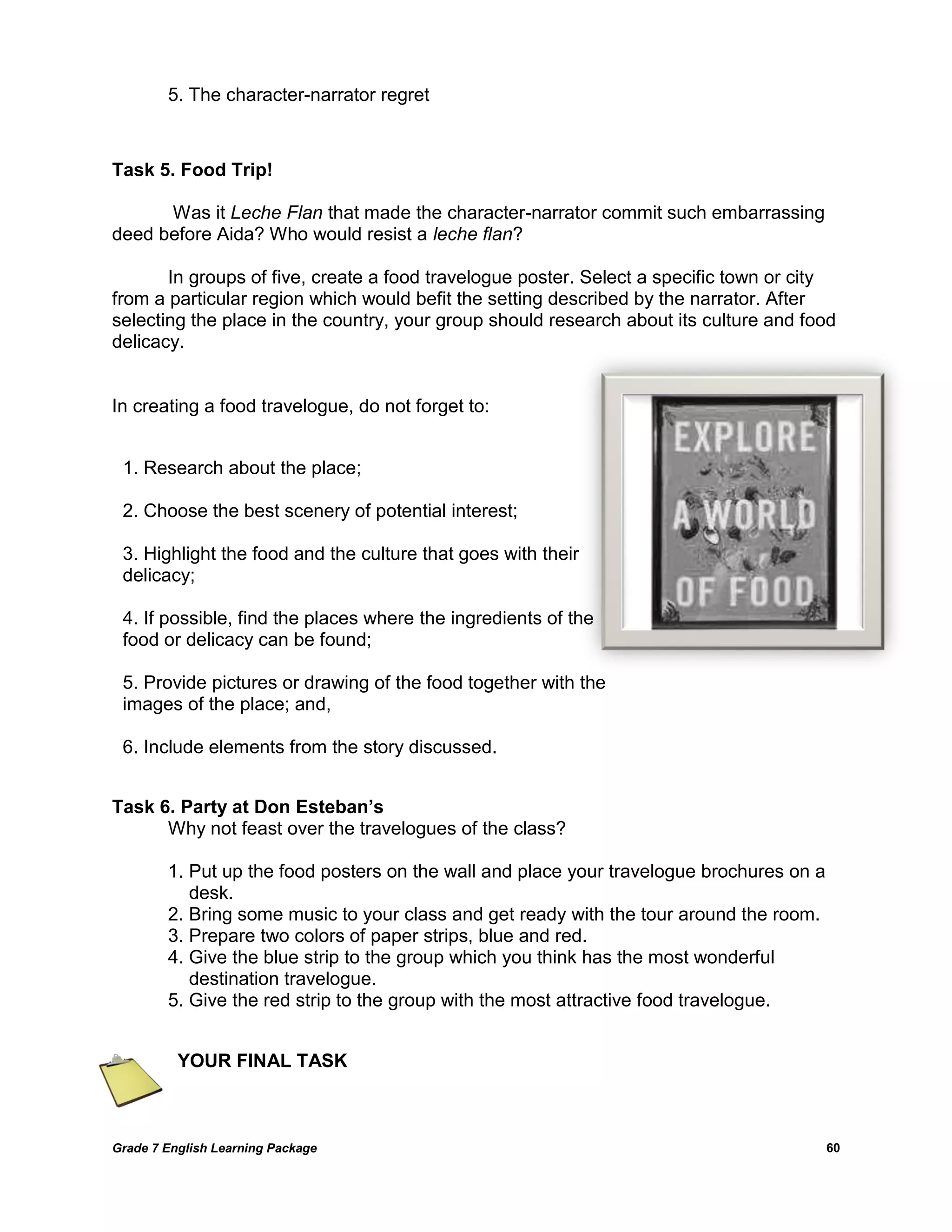 Grade 7 English Learning Package 
60 
5. The character-narrator regret 
Task 5. Food Trip! 
Was it Leche Flan that made the character-narrator commit such embarrassing deed before Aida? Who would resist a leche flan? 
In groups of five, create a food travelogue poster. Select a specific town or city from a particular region which would befit the setting described by the narrator. After selecting the place in the country, your group should research about its culture and food delicacy. 
In creating a food travelogue, do not forget to: 
Task 6. Party at Don Esteban’s 
Why not feast over the travelogues of the class? 
1. Put up the food posters on the wall and place your travelogue brochures on a 
desk. 
2. Bring some music to your class and get ready with the tour around the room. 
3. Prepare two colors of paper strips, blue and red. 
4. Give the blue strip to the group which you think has the most wonderful 
destination travelogue. 
5. Give the red strip to the group with the most attractive food travelogue. 
YOUR FINAL TASK 
1. Research about the place; 
2. Choose the best scenery of potential interest; 
3. Highlight the food and the culture that goes with their delicacy; 
4. If possible, find the places where the ingredients of the food or delicacy can be found; 
5. Provide pictures or drawing of the food together with the images of the place; and, 
6. Include elements from the story discussed. 
 