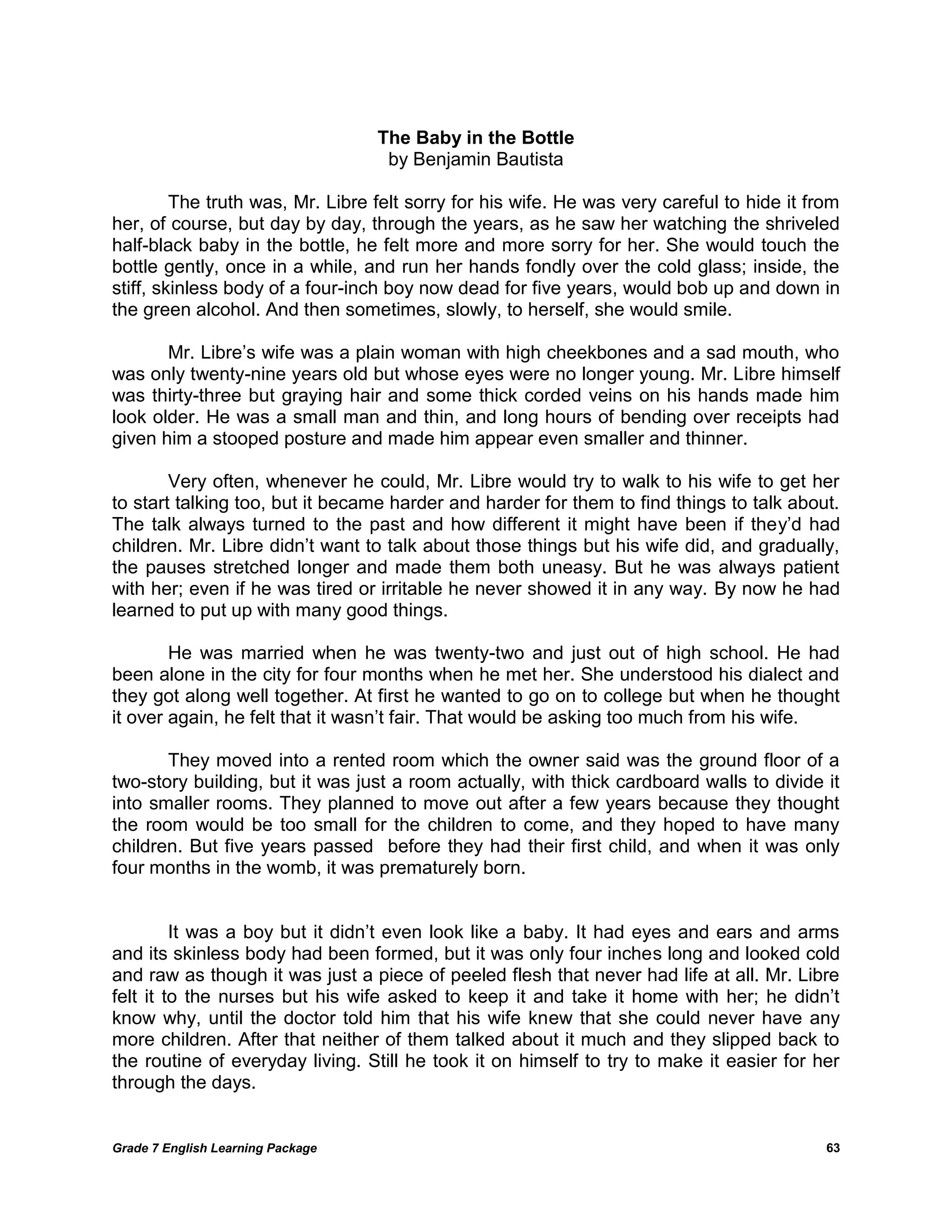 Grade 7 English Learning Package 
63 
The Baby in the Bottle 
by Benjamin Bautista 
The truth was, Mr. Libre felt sorry for his wife. He was very careful to hide it from her, of course, but day by day, through the years, as he saw her watching the shriveled half-black baby in the bottle, he felt more and more sorry for her. She would touch the bottle gently, once in a while, and run her hands fondly over the cold glass; inside, the stiff, skinless body of a four-inch boy now dead for five years, would bob up and down in the green alcohol. And then sometimes, slowly, to herself, she would smile. 
Mr. Libre‘s wife was a plain woman with high cheekbones and a sad mouth, who was only twenty-nine years old but whose eyes were no longer young. Mr. Libre himself was thirty-three but graying hair and some thick corded veins on his hands made him look older. He was a small man and thin, and long hours of bending over receipts had given him a stooped posture and made him appear even smaller and thinner. 
Very often, whenever he could, Mr. Libre would try to walk to his wife to get her to start talking too, but it became harder and harder for them to find things to talk about. The talk always turned to the past and how different it might have been if they‘d had children. Mr. Libre didn‘t want to talk about those things but his wife did, and gradually, the pauses stretched longer and made them both uneasy. But he was always patient with her; even if he was tired or irritable he never showed it in any way. By now he had learned to put up with many good things. 
He was married when he was twenty-two and just out of high school. He had been alone in the city for four months when he met her. She understood his dialect and they got along well together. At first he wanted to go on to college but when he thought it over again, he felt that it wasn‘t fair. That would be asking too much from his wife. 
They moved into a rented room which the owner said was the ground floor of a two-story building, but it was just a room actually, with thick cardboard walls to divide it into smaller rooms. They planned to move out after a few years because they thought the room would be too small for the children to come, and they hoped to have many children. But five years passed before they had their first child, and when it was only four months in the womb, it was prematurely born. 
It was a boy but it didn‘t even look like a baby. It had eyes and ears and arms and its skinless body had been formed, but it was only four inches long and looked cold and raw as though it was just a piece of peeled flesh that never had life at all. Mr. Libre felt it to the nurses but his wife asked to keep it and take it home with her; he didn‘t know why, until the doctor told him that his wife knew that she could never have any more children. After that neither of them talked about it much and they slipped back to the routine of everyday living. Still he took it on himself to try to make it easier for her through the days. 
 