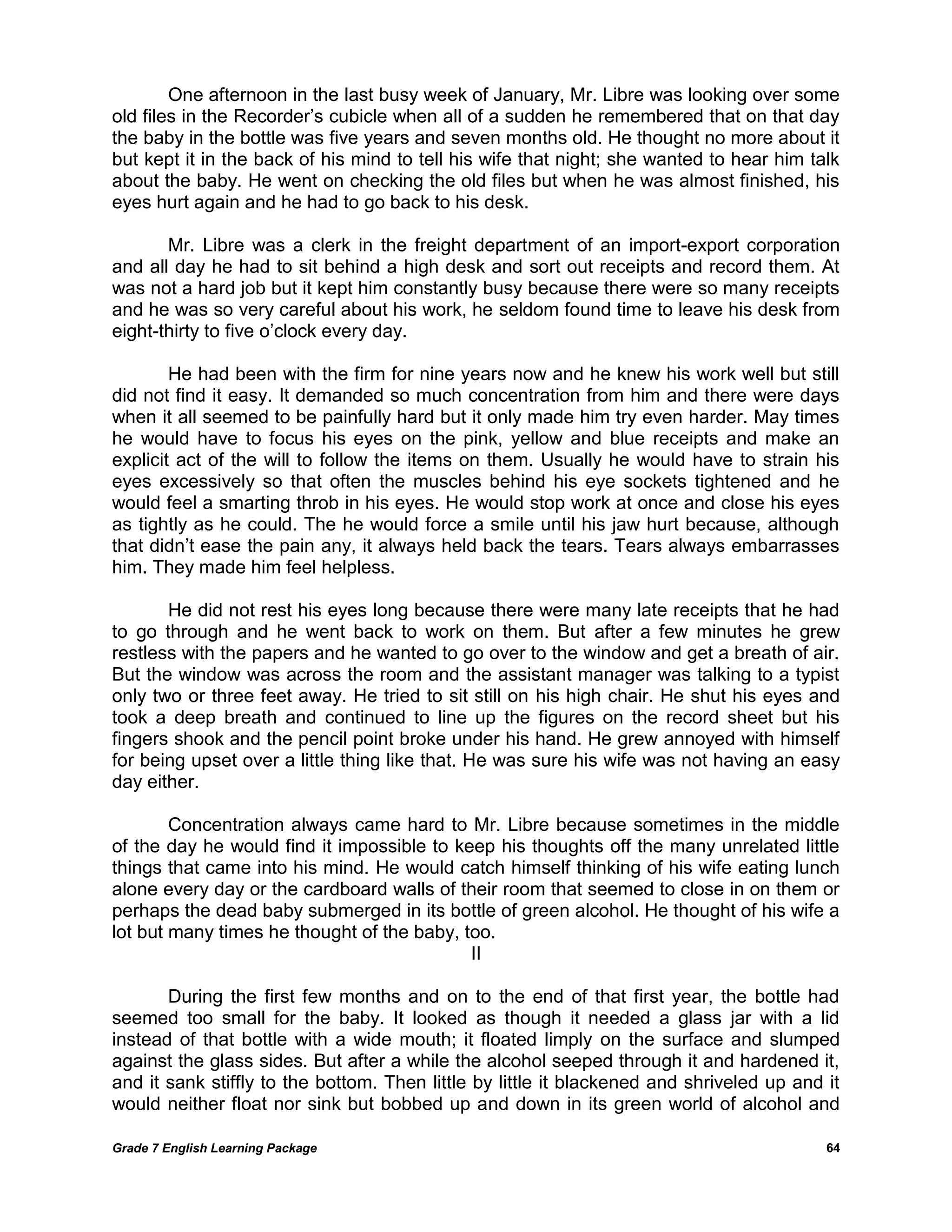 Grade 7 English Learning Package 
64 
One afternoon in the last busy week of January, Mr. Libre was looking over some old files in the Recorder‘s cubicle when all of a sudden he remembered that on that day the baby in the bottle was five years and seven months old. He thought no more about it but kept it in the back of his mind to tell his wife that night; she wanted to hear him talk about the baby. He went on checking the old files but when he was almost finished, his eyes hurt again and he had to go back to his desk. 
Mr. Libre was a clerk in the freight department of an import-export corporation and all day he had to sit behind a high desk and sort out receipts and record them. At was not a hard job but it kept him constantly busy because there were so many receipts and he was so very careful about his work, he seldom found time to leave his desk from eight-thirty to five o‘clock every day. 
He had been with the firm for nine years now and he knew his work well but still did not find it easy. It demanded so much concentration from him and there were days when it all seemed to be painfully hard but it only made him try even harder. May times he would have to focus his eyes on the pink, yellow and blue receipts and make an explicit act of the will to follow the items on them. Usually he would have to strain his eyes excessively so that often the muscles behind his eye sockets tightened and he would feel a smarting throb in his eyes. He would stop work at once and close his eyes as tightly as he could. The he would force a smile until his jaw hurt because, although that didn‘t ease the pain any, it always held back the tears. Tears always embarrasses him. They made him feel helpless. 
He did not rest his eyes long because there were many late receipts that he had to go through and he went back to work on them. But after a few minutes he grew restless with the papers and he wanted to go over to the window and get a breath of air. But the window was across the room and the assistant manager was talking to a typist only two or three feet away. He tried to sit still on his high chair. He shut his eyes and took a deep breath and continued to line up the figures on the record sheet but his fingers shook and the pencil point broke under his hand. He grew annoyed with himself for being upset over a little thing like that. He was sure his wife was not having an easy day either. 
Concentration always came hard to Mr. Libre because sometimes in the middle of the day he would find it impossible to keep his thoughts off the many unrelated little things that came into his mind. He would catch himself thinking of his wife eating lunch alone every day or the cardboard walls of their room that seemed to close in on them or perhaps the dead baby submerged in its bottle of green alcohol. He thought of his wife a lot but many times he thought of the baby, too. 
II 
During the first few months and on to the end of that first year, the bottle had seemed too small for the baby. It looked as though it needed a glass jar with a lid instead of that bottle with a wide mouth; it floated limply on the surface and slumped against the glass sides. But after a while the alcohol seeped through it and hardened it, and it sank stiffly to the bottom. Then little by little it blackened and shriveled up and it would neither float nor sink but bobbed up and down in its green world of alcohol and  