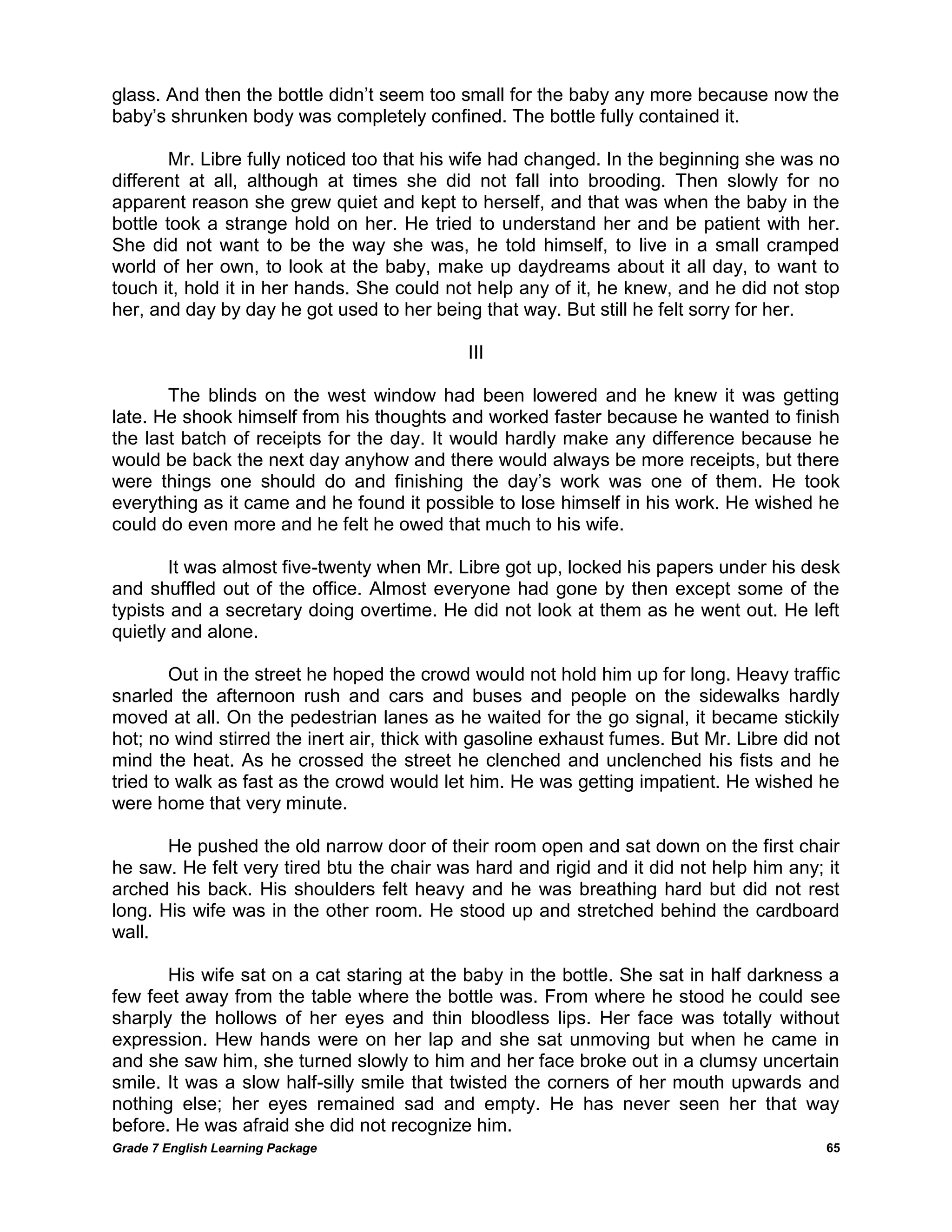 Grade 7 English Learning Package 
65 
glass. And then the bottle didn‘t seem too small for the baby any more because now the baby‘s shrunken body was completely confined. The bottle fully contained it. 
Mr. Libre fully noticed too that his wife had changed. In the beginning she was no different at all, although at times she did not fall into brooding. Then slowly for no apparent reason she grew quiet and kept to herself, and that was when the baby in the bottle took a strange hold on her. He tried to understand her and be patient with her. She did not want to be the way she was, he told himself, to live in a small cramped world of her own, to look at the baby, make up daydreams about it all day, to want to touch it, hold it in her hands. She could not help any of it, he knew, and he did not stop her, and day by day he got used to her being that way. But still he felt sorry for her. 
III 
The blinds on the west window had been lowered and he knew it was getting late. He shook himself from his thoughts and worked faster because he wanted to finish the last batch of receipts for the day. It would hardly make any difference because he would be back the next day anyhow and there would always be more receipts, but there were things one should do and finishing the day‘s work was one of them. He took everything as it came and he found it possible to lose himself in his work. He wished he could do even more and he felt he owed that much to his wife. 
It was almost five-twenty when Mr. Libre got up, locked his papers under his desk and shuffled out of the office. Almost everyone had gone by then except some of the typists and a secretary doing overtime. He did not look at them as he went out. He left quietly and alone. 
Out in the street he hoped the crowd would not hold him up for long. Heavy traffic snarled the afternoon rush and cars and buses and people on the sidewalks hardly moved at all. On the pedestrian lanes as he waited for the go signal, it became stickily hot; no wind stirred the inert air, thick with gasoline exhaust fumes. But Mr. Libre did not mind the heat. As he crossed the street he clenched and unclenched his fists and he tried to walk as fast as the crowd would let him. He was getting impatient. He wished he were home that very minute. 
He pushed the old narrow door of their room open and sat down on the first chair he saw. He felt very tired btu the chair was hard and rigid and it did not help him any; it arched his back. His shoulders felt heavy and he was breathing hard but did not rest long. His wife was in the other room. He stood up and stretched behind the cardboard wall. 
His wife sat on a cat staring at the baby in the bottle. She sat in half darkness a few feet away from the table where the bottle was. From where he stood he could see sharply the hollows of her eyes and thin bloodless lips. Her face was totally without expression. Hew hands were on her lap and she sat unmoving but when he came in and she saw him, she turned slowly to him and her face broke out in a clumsy uncertain smile. It was a slow half-silly smile that twisted the corners of her mouth upwards and nothing else; her eyes remained sad and empty. He has never seen her that way before. He was afraid she did not recognize him.  
