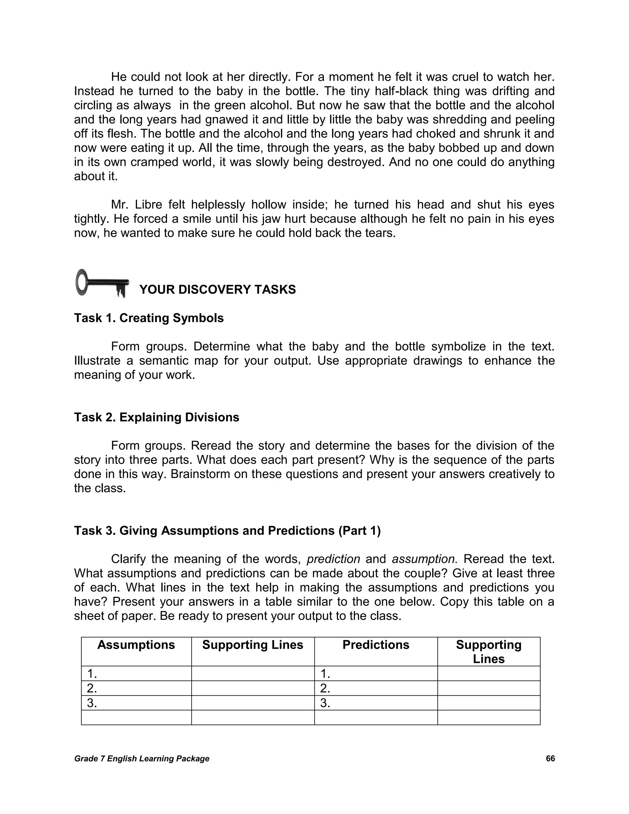 Grade 7 English Learning Package 
66 
He could not look at her directly. For a moment he felt it was cruel to watch her. Instead he turned to the baby in the bottle. The tiny half-black thing was drifting and circling as always in the green alcohol. But now he saw that the bottle and the alcohol and the long years had gnawed it and little by little the baby was shredding and peeling off its flesh. The bottle and the alcohol and the long years had choked and shrunk it and now were eating it up. All the time, through the years, as the baby bobbed up and down in its own cramped world, it was slowly being destroyed. And no one could do anything about it. 
Mr. Libre felt helplessly hollow inside; he turned his head and shut his eyes tightly. He forced a smile until his jaw hurt because although he felt no pain in his eyes now, he wanted to make sure he could hold back the tears. 
YOUR DISCOVERY TASKS 
Task 1. Creating Symbols 
Form groups. Determine what the baby and the bottle symbolize in the text. Illustrate a semantic map for your output. Use appropriate drawings to enhance the meaning of your work. 
Task 2. Explaining Divisions 
Form groups. Reread the story and determine the bases for the division of the story into three parts. What does each part present? Why is the sequence of the parts done in this way. Brainstorm on these questions and present your answers creatively to the class. 
Task 3. Giving Assumptions and Predictions (Part 1) 
Clarify the meaning of the words, prediction and assumption. Reread the text. What assumptions and predictions can be made about the couple? Give at least three of each. What lines in the text help in making the assumptions and predictions you have? Present your answers in a table similar to the one below. Copy this table on a sheet of paper. Be ready to present your output to the class. 
Assumptions 
Supporting Lines 
Predictions 
Supporting Lines 
1. 
1. 
2. 
2. 
3. 
3. 
 