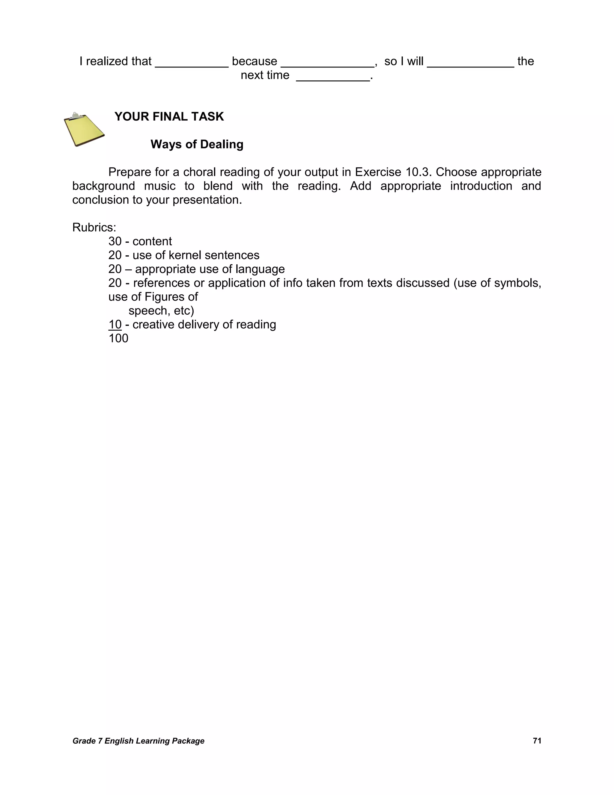 Grade 7 English Learning Package 
71 
I realized that ___________ because ______________, so I will _____________ the next time ___________. 
YOUR FINAL TASK 
Ways of Dealing 
Prepare for a choral reading of your output in Exercise 10.3. Choose appropriate background music to blend with the reading. Add appropriate introduction and conclusion to your presentation. 
Rubrics: 
30 - content 
20 - use of kernel sentences 
20 – appropriate use of language 
20 - references or application of info taken from texts discussed (use of symbols, use of Figures of 
speech, etc) 
10 - creative delivery of reading 
100 
 