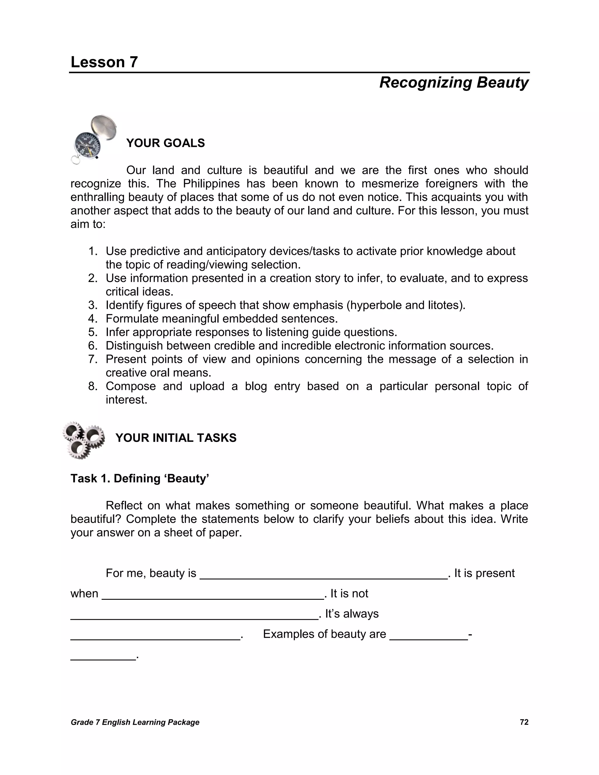 Grade 7 English Learning Package 
72 
Lesson 7 
Recognizing Beauty 
YOUR GOALS 
Our land and culture is beautiful and we are the first ones who should recognize this. The Philippines has been known to mesmerize foreigners with the enthralling beauty of places that some of us do not even notice. This acquaints you with another aspect that adds to the beauty of our land and culture. For this lesson, you must aim to: 
1. Use predictive and anticipatory devices/tasks to activate prior knowledge about the topic of reading/viewing selection. 
2. Use information presented in a creation story to infer, to evaluate, and to express critical ideas. 
3. Identify figures of speech that show emphasis (hyperbole and litotes). 
4. Formulate meaningful embedded sentences. 
5. Infer appropriate responses to listening guide questions. 
6. Distinguish between credible and incredible electronic information sources. 
7. Present points of view and opinions concerning the message of a selection in creative oral means. 
8. Compose and upload a blog entry based on a particular personal topic of interest. 
YOUR INITIAL TASKS 
Task 1. Defining ‘Beauty’ 
Reflect on what makes something or someone beautiful. What makes a place beautiful? Complete the statements below to clarify your beliefs about this idea. Write your answer on a sheet of paper. 
For me, beauty is ______________________________________. It is present when __________________________________. It is not ______________________________________. It‘s always __________________________. Examples of beauty are ____________- __________. 
 