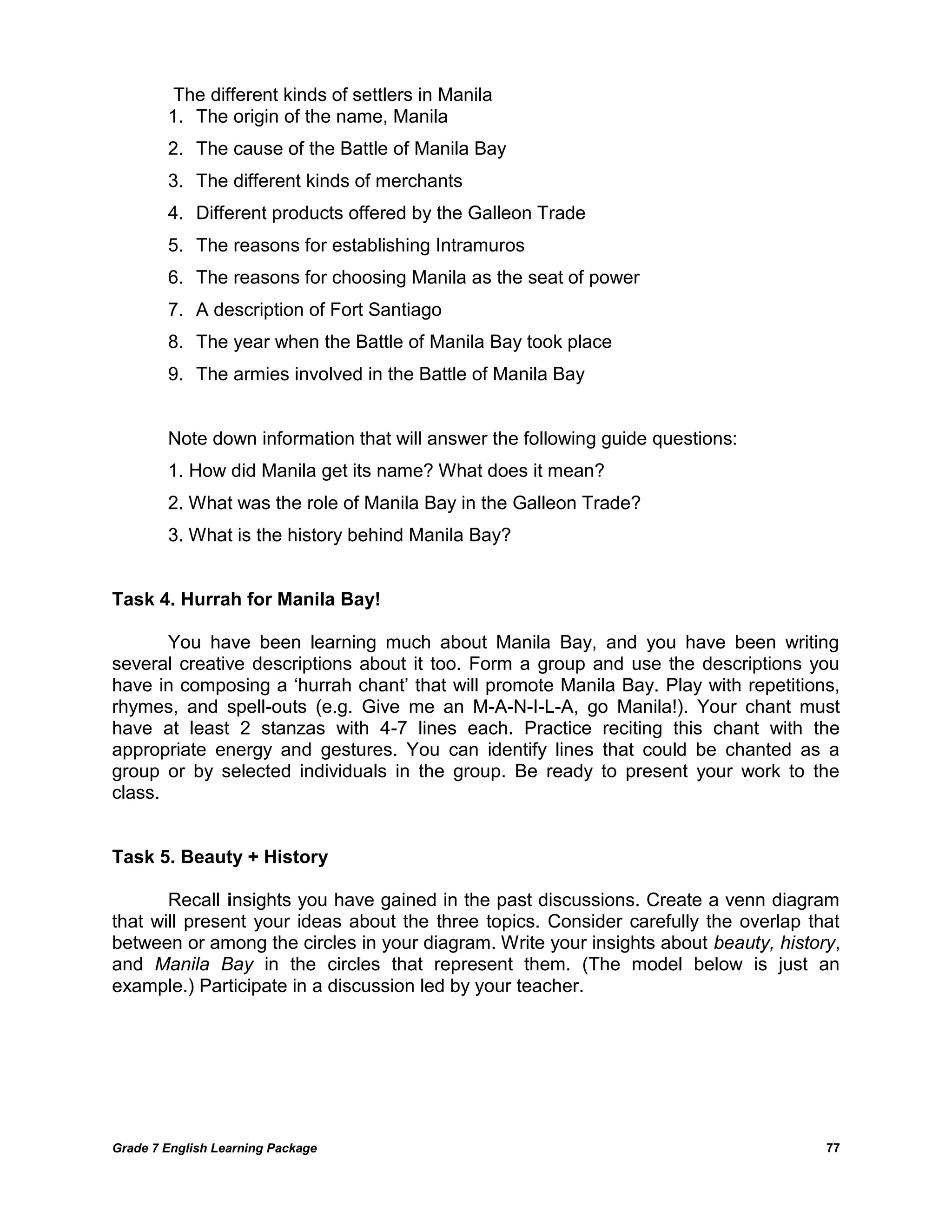 Grade 7 English Learning Package 
77 
The different kinds of settlers in Manila 
1. The origin of the name, Manila 
2. The cause of the Battle of Manila Bay 
3. The different kinds of merchants 
4. Different products offered by the Galleon Trade 
5. The reasons for establishing Intramuros 
6. The reasons for choosing Manila as the seat of power 
7. A description of Fort Santiago 
8. The year when the Battle of Manila Bay took place 
9. The armies involved in the Battle of Manila Bay 
Note down information that will answer the following guide questions: 
1. How did Manila get its name? What does it mean? 
2. What was the role of Manila Bay in the Galleon Trade? 
3. What is the history behind Manila Bay? 
Task 4. Hurrah for Manila Bay! 
You have been learning much about Manila Bay, and you have been writing several creative descriptions about it too. Form a group and use the descriptions you have in composing a ‗hurrah chant‘ that will promote Manila Bay. Play with repetitions, rhymes, and spell-outs (e.g. Give me an M-A-N-I-L-A, go Manila!). Your chant must have at least 2 stanzas with 4-7 lines each. Practice reciting this chant with the appropriate energy and gestures. You can identify lines that could be chanted as a group or by selected individuals in the group. Be ready to present your work to the class. 
Task 5. Beauty + History 
Recall insights you have gained in the past discussions. Create a venn diagram that will present your ideas about the three topics. Consider carefully the overlap that between or among the circles in your diagram. Write your insights about beauty, history, and Manila Bay in the circles that represent them. (The model below is just an example.) Participate in a discussion led by your teacher. 
 