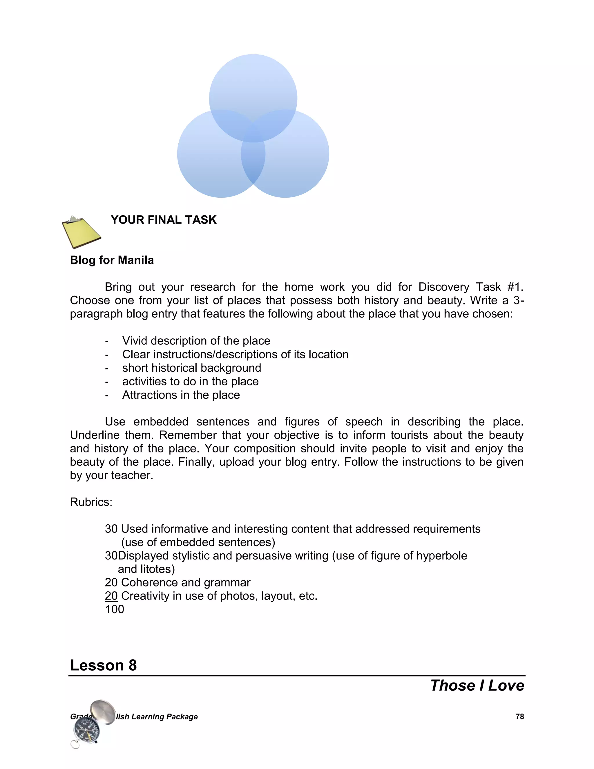 Grade 7 English Learning Package 
78 
YOUR FINAL TASK 
Blog for Manila 
Bring out your research for the home work you did for Discovery Task #1. Choose one from your list of places that possess both history and beauty. Write a 3- paragraph blog entry that features the following about the place that you have chosen: 
- Vivid description of the place 
- Clear instructions/descriptions of its location 
- short historical background 
- activities to do in the place 
- Attractions in the place 
Use embedded sentences and figures of speech in describing the place. Underline them. Remember that your objective is to inform tourists about the beauty and history of the place. Your composition should invite people to visit and enjoy the beauty of the place. Finally, upload your blog entry. Follow the instructions to be given by your teacher. 
Rubrics: 
30 Used informative and interesting content that addressed requirements 
(use of embedded sentences) 
30Displayed stylistic and persuasive writing (use of figure of hyperbole 
and litotes) 
20 Coherence and grammar 
20 Creativity in use of photos, layout, etc. 
100 
Lesson 8 
Those I Love 
 