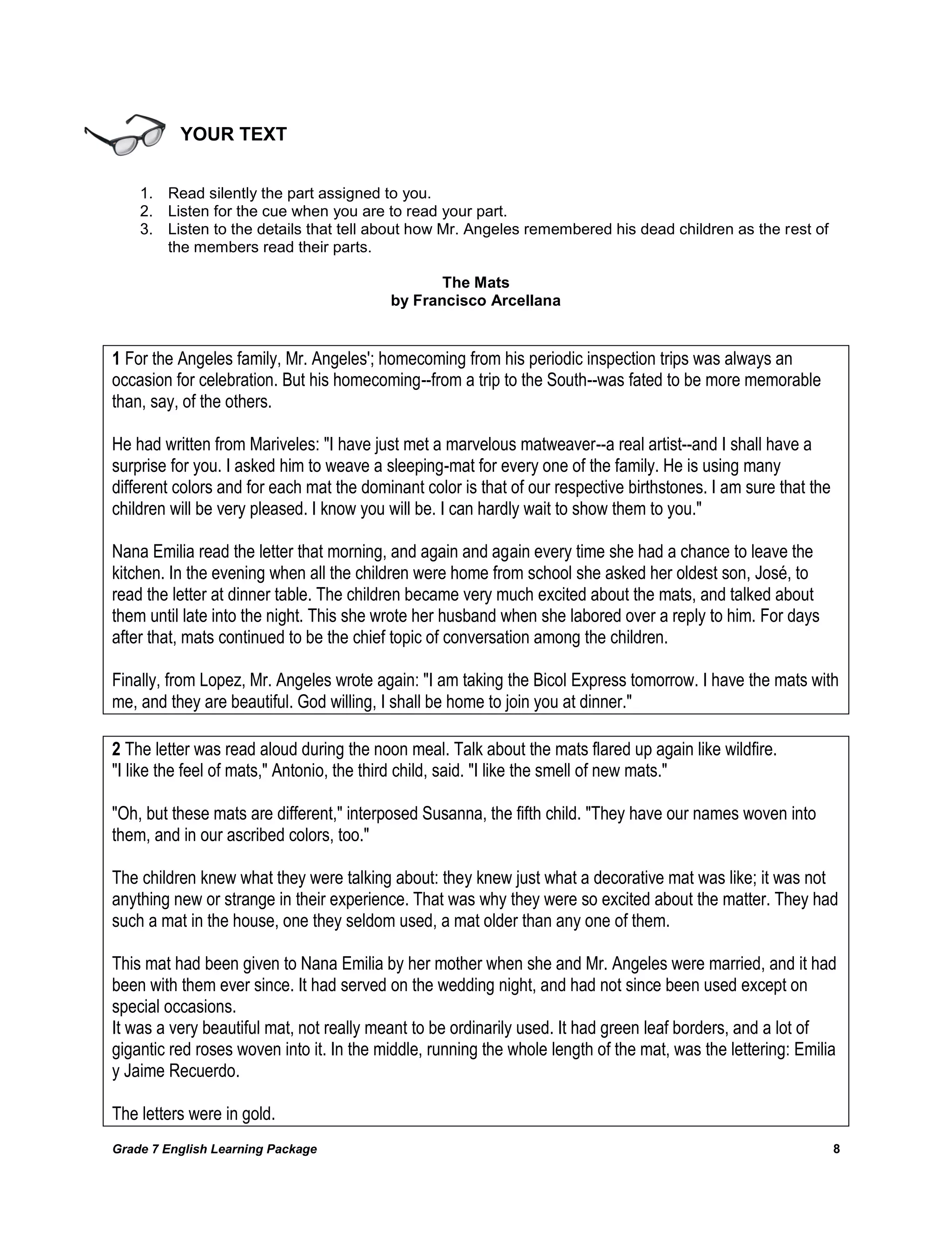 Grade 7 English Learning Package 
8 
YOUR TEXT 
1. Read silently the part assigned to you. 
2. Listen for the cue when you are to read your part. 
3. Listen to the details that tell about how Mr. Angeles remembered his dead children as the rest of the members read their parts. 
The Mats 
by Francisco Arcellana 
1 For the Angeles family, Mr. Angeles'; homecoming from his periodic inspection trips was always an occasion for celebration. But his homecoming--from a trip to the South--was fated to be more memorable than, say, of the others. 
He had written from Mariveles: "I have just met a marvelous matweaver--a real artist--and I shall have a surprise for you. I asked him to weave a sleeping-mat for every one of the family. He is using many different colors and for each mat the dominant color is that of our respective birthstones. I am sure that the children will be very pleased. I know you will be. I can hardly wait to show them to you." 
Nana Emilia read the letter that morning, and again and again every time she had a chance to leave the kitchen. In the evening when all the children were home from school she asked her oldest son, José, to read the letter at dinner table. The children became very much excited about the mats, and talked about them until late into the night. This she wrote her husband when she labored over a reply to him. For days after that, mats continued to be the chief topic of conversation among the children. 
Finally, from Lopez, Mr. Angeles wrote again: "I am taking the Bicol Express tomorrow. I have the mats with me, and they are beautiful. God willing, I shall be home to join you at dinner." 
2 The letter was read aloud during the noon meal. Talk about the mats flared up again like wildfire. 
"I like the feel of mats," Antonio, the third child, said. "I like the smell of new mats." 
"Oh, but these mats are different," interposed Susanna, the fifth child. "They have our names woven into them, and in our ascribed colors, too." 
The children knew what they were talking about: they knew just what a decorative mat was like; it was not anything new or strange in their experience. That was why they were so excited about the matter. They had such a mat in the house, one they seldom used, a mat older than any one of them. 
This mat had been given to Nana Emilia by her mother when she and Mr. Angeles were married, and it had been with them ever since. It had served on the wedding night, and had not since been used except on special occasions. 
It was a very beautiful mat, not really meant to be ordinarily used. It had green leaf borders, and a lot of gigantic red roses woven into it. In the middle, running the whole length of the mat, was the lettering: Emilia y Jaime Recuerdo. 
The letters were in gold.  