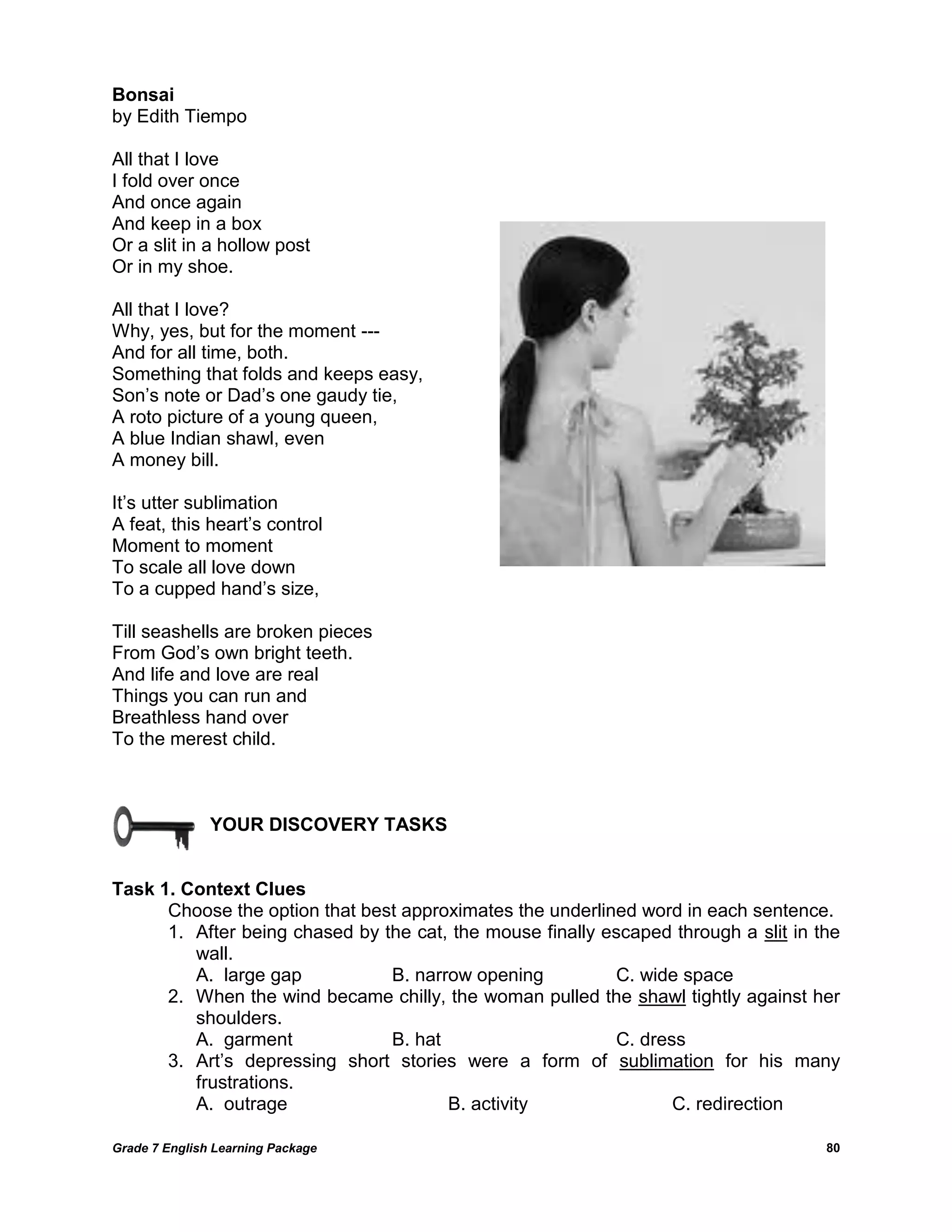 Grade 7 English Learning Package 
80 
Bonsai 
by Edith Tiempo All that I love I fold over once And once again And keep in a box Or a slit in a hollow post Or in my shoe. All that I love? Why, yes, but for the moment --- And for all time, both. Something that folds and keeps easy, Son‘s note or Dad‘s one gaudy tie, A roto picture of a young queen, A blue Indian shawl, even A money bill. It‘s utter sublimation A feat, this heart‘s control Moment to moment To scale all love down To a cupped hand‘s size, Till seashells are broken pieces From God‘s own bright teeth. And life and love are real Things you can run and Breathless hand over To the merest child. 
YOUR DISCOVERY TASKS 
Task 1. Context Clues 
Choose the option that best approximates the underlined word in each sentence. 
1. After being chased by the cat, the mouse finally escaped through a slit in the wall. 
A. large gap B. narrow opening C. wide space 
2. When the wind became chilly, the woman pulled the shawl tightly against her shoulders. 
A. garment B. hat C. dress 
3. Art‘s depressing short stories were a form of sublimation for his many frustrations. 
A. outrage B. activity C. redirection 
 