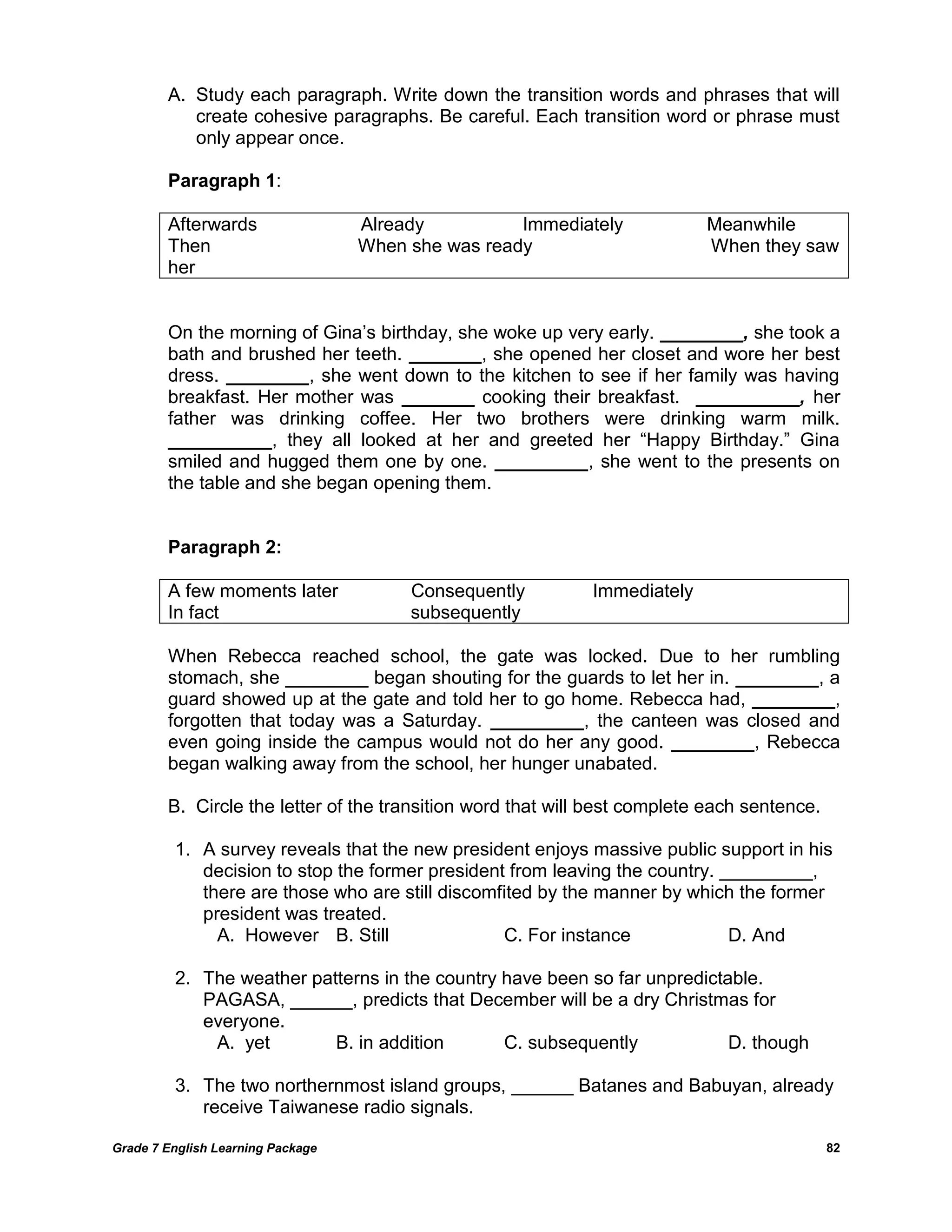 Grade 7 English Learning Package 
82 
A. Study each paragraph. Write down the transition words and phrases that will create cohesive paragraphs. Be careful. Each transition word or phrase must only appear once. 
Paragraph 1: 
Afterwards Already Immediately Meanwhile 
Then When she was ready When they saw her 
On the morning of Gina‘s birthday, she woke up very early. ________, she took a bath and brushed her teeth. _______, she opened her closet and wore her best dress. ________, she went down to the kitchen to see if her family was having breakfast. Her mother was _______ cooking their breakfast. __________, her father was drinking coffee. Her two brothers were drinking warm milk. __________, they all looked at her and greeted her ―Happy Birthday.‖ Gina smiled and hugged them one by one. _________, she went to the presents on the table and she began opening them. 
Paragraph 2: 
A few moments later Consequently Immediately 
In fact subsequently 
When Rebecca reached school, the gate was locked. Due to her rumbling stomach, she ________ began shouting for the guards to let her in. ________, a guard showed up at the gate and told her to go home. Rebecca had, ________, forgotten that today was a Saturday. _________, the canteen was closed and even going inside the campus would not do her any good. ________, Rebecca began walking away from the school, her hunger unabated. 
B. Circle the letter of the transition word that will best complete each sentence. 
1. A survey reveals that the new president enjoys massive public support in his decision to stop the former president from leaving the country. _________, there are those who are still discomfited by the manner by which the former president was treated. 
A. However B. Still C. For instance D. And 
2. The weather patterns in the country have been so far unpredictable. PAGASA, ______, predicts that December will be a dry Christmas for everyone. 
A. yet B. in addition C. subsequently D. though 
3. The two northernmost island groups, ______ Batanes and Babuyan, already receive Taiwanese radio signals.  