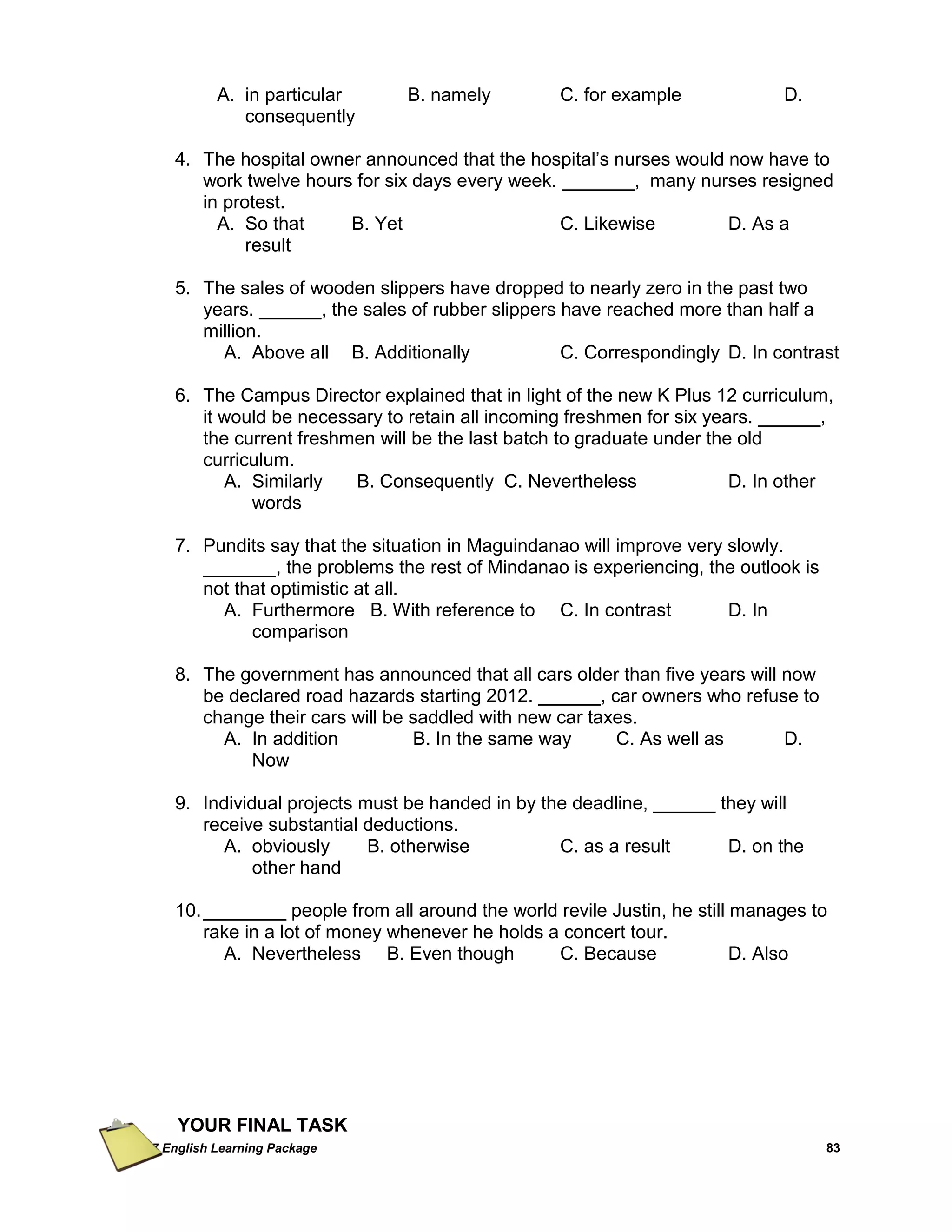 Grade 7 English Learning Package 
83 
A. in particular B. namely C. for example D. consequently 
4. The hospital owner announced that the hospital‘s nurses would now have to work twelve hours for six days every week. _______, many nurses resigned in protest. 
A. So that B. Yet C. Likewise D. As a result 
5. The sales of wooden slippers have dropped to nearly zero in the past two years. ______, the sales of rubber slippers have reached more than half a million. 
A. Above all B. Additionally C. Correspondingly D. In contrast 
6. The Campus Director explained that in light of the new K Plus 12 curriculum, it would be necessary to retain all incoming freshmen for six years. ______, the current freshmen will be the last batch to graduate under the old curriculum. 
A. Similarly B. Consequently C. Nevertheless D. In other words 
7. Pundits say that the situation in Maguindanao will improve very slowly. _______, the problems the rest of Mindanao is experiencing, the outlook is not that optimistic at all. 
A. Furthermore B. With reference to C. In contrast D. In comparison 
8. The government has announced that all cars older than five years will now be declared road hazards starting 2012. ______, car owners who refuse to change their cars will be saddled with new car taxes. 
A. In addition B. In the same way C. As well as D. Now 
9. Individual projects must be handed in by the deadline, ______ they will receive substantial deductions. 
A. obviously B. otherwise C. as a result D. on the other hand 
10. ________ people from all around the world revile Justin, he still manages to rake in a lot of money whenever he holds a concert tour. 
A. Nevertheless B. Even though C. Because D. Also 
YOUR FINAL TASK  