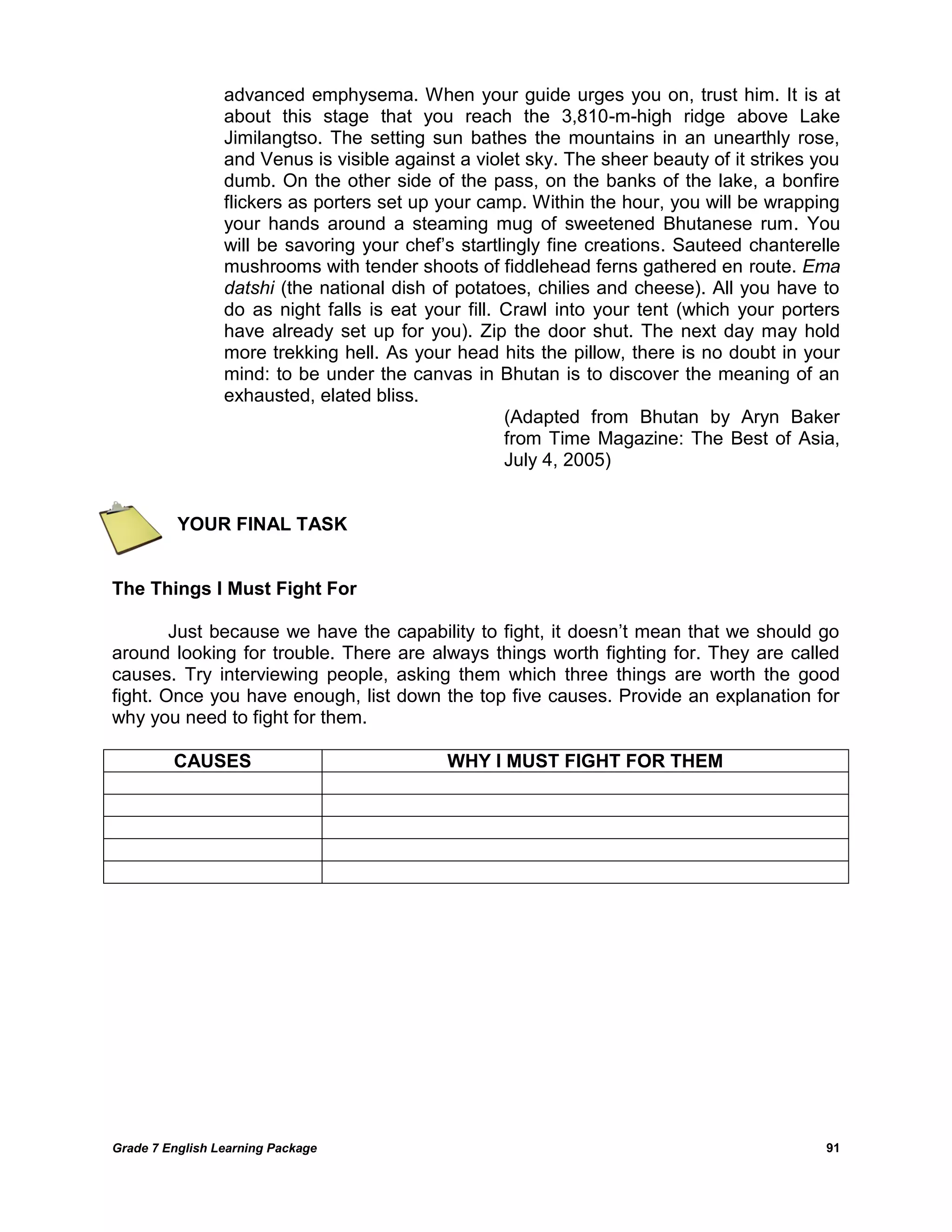 Grade 7 English Learning Package 
91 
advanced emphysema. When your guide urges you on, trust him. It is at about this stage that you reach the 3,810-m-high ridge above Lake Jimilangtso. The setting sun bathes the mountains in an unearthly rose, and Venus is visible against a violet sky. The sheer beauty of it strikes you dumb. On the other side of the pass, on the banks of the lake, a bonfire flickers as porters set up your camp. Within the hour, you will be wrapping your hands around a steaming mug of sweetened Bhutanese rum. You will be savoring your chef‘s startlingly fine creations. Sauteed chanterelle mushrooms with tender shoots of fiddlehead ferns gathered en route. Ema datshi (the national dish of potatoes, chilies and cheese). All you have to do as night falls is eat your fill. Crawl into your tent (which your porters have already set up for you). Zip the door shut. The next day may hold more trekking hell. As your head hits the pillow, there is no doubt in your mind: to be under the canvas in Bhutan is to discover the meaning of an exhausted, elated bliss. 
(Adapted from Bhutan by Aryn Baker from Time Magazine: The Best of Asia, July 4, 2005) 
YOUR FINAL TASK 
The Things I Must Fight For 
Just because we have the capability to fight, it doesn‘t mean that we should go around looking for trouble. There are always things worth fighting for. They are called causes. Try interviewing people, asking them which three things are worth the good fight. Once you have enough, list down the top five causes. Provide an explanation for why you need to fight for them. 
CAUSES 
WHY I MUST FIGHT FOR THEM 

