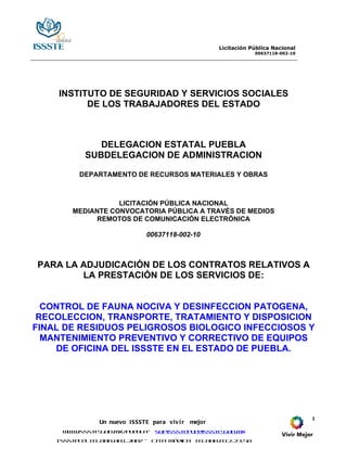 Licitación Pública Nacional
                                                                    00637118-002-10




    INSTITUTO DE SEGURIDAD Y SERVICIOS SOCIALES
          DE LOS TRABAJADORES DEL ESTADO



               DELEGACION ESTATAL PUEBLA
            SUBDELEGACION DE ADMINISTRACION

          DEPARTAMENTO DE RECURSOS MATERIALES Y OBRAS



                   LICITACIÓN PÚBLICA NACIONAL
        MEDIANTE CONVOCATORIA PÚBLICA A TRAVÉS DE MEDIOS
             REMOTOS DE COMUNICACIÓN ELECTRÓNICA

                                00637118-002-10



PARA LA ADJUDICACIÓN DE LOS CONTRATOS RELATIVOS A
        LA PRESTACIÓN DE LOS SERVICIOS DE:


  CONTROL DE FAUNA NOCIVA Y DESINFECCION PATOGENA,
 RECOLECCION, TRANSPORTE, TRATAMIENTO Y DISPOSICION
FINAL DE RESIDUOS PELIGROSOS BIOLOGICO INFECCIOSOS Y
  MANTENIMIENTO PREVENTIVO Y CORRECTIVO DE EQUIPOS
    DE OFICINA DEL ISSSTE EN EL ESTADO DE PUEBLA.




                                                                                      1
                Un nuevo I SSSTE para viv i r   mejor
     w w.issste.gob.mx p e l - supissste u @isss e.gob.mx
      w               / u b a           p e     t

    Isss e e 01.800.001.2007 - Cita Mé
        t T l                         dica       01.800.012.23.50
 