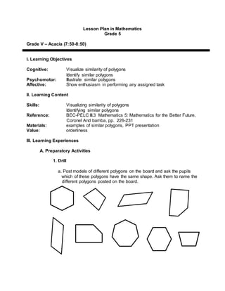 Lesson Plan in Mathematics
Grade 5
Grade V – Acacia (7:50-8:50)
I. Learning Objectives
Cognitive: Visualize similarity of polygons
Identify similar polygons
Psychomotor: Illustrate similar polygons
Affective: Show enthusiasm in performing any assigned task
II. Learning Content
Skills: Visualizing similarity of polygons
Identifying similar polygons
Reference: BEC-PELC III.3 Mathematics 5: Mathematics for the Better Future,
Coronel And bamba, pp. 226-231
Materials: examples of similar polygons, PPT presentation
Value: orderliness
III. Learning Experiences
A. Preparatory Activities
1. Drill
a. Post models of different polygons on the board and ask the pupils
which of these polygons have the same shape. Ask them to name the
different polygons posted on the board.
 