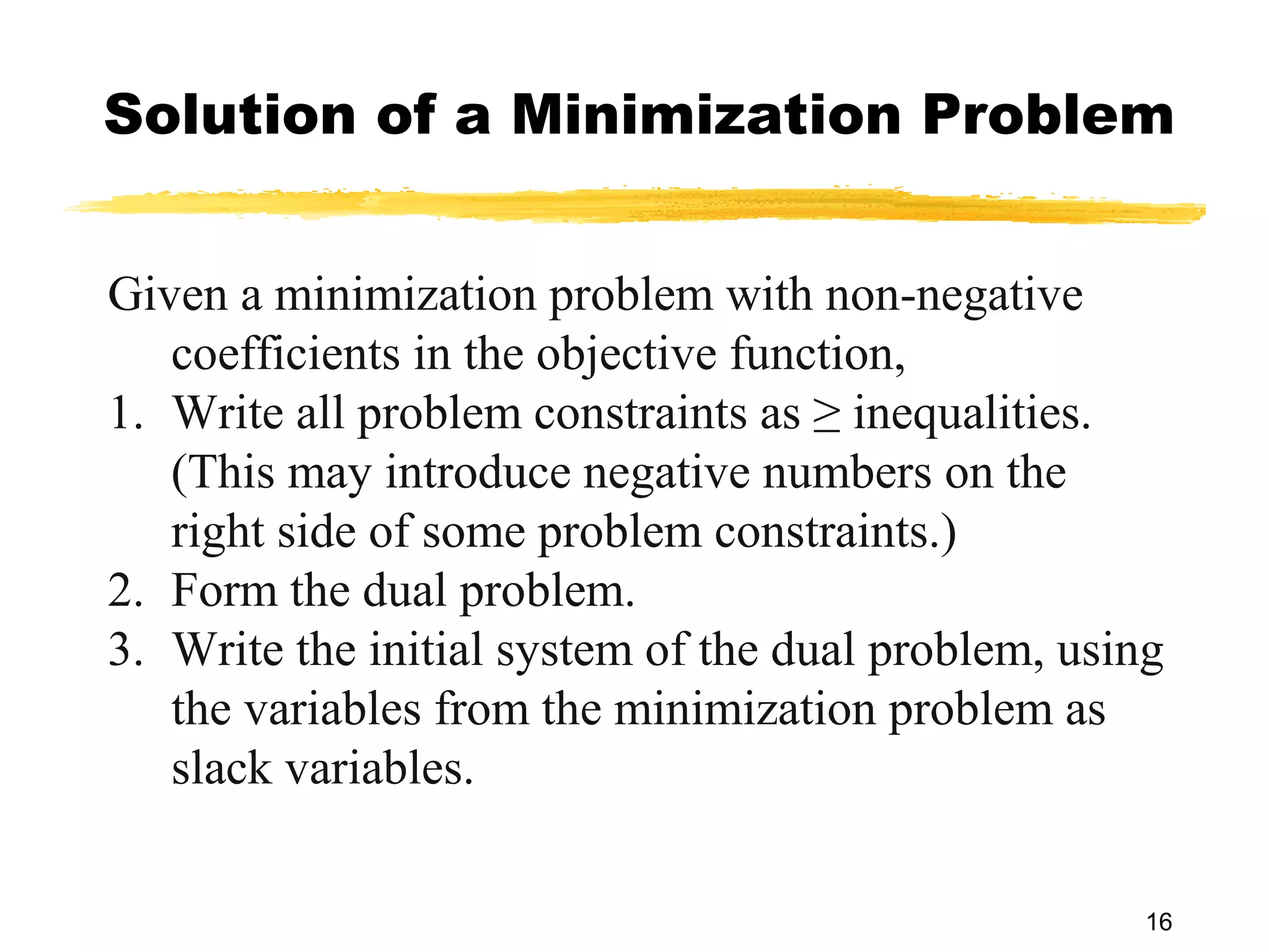 Solution of a Minimization Problem


Given a minimization problem with non-negative
   coefficients in the objective function,
1. Write all problem constraints as ≥ inequalities.
   (This may introduce negative numbers on the
   right side of some problem constraints.)
2. Form the dual problem.
3. Write the initial system of the dual problem, using
   the variables from the minimization problem as
   slack variables.

                                                     16
 