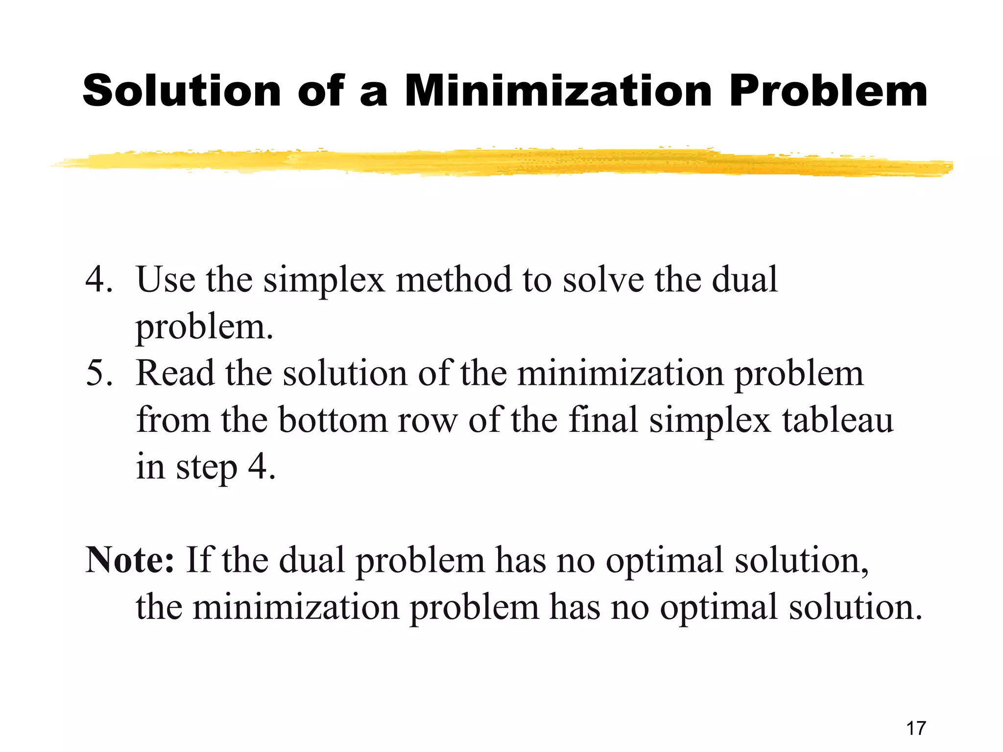 Solution of a Minimization Problem



4. Use the simplex method to solve the dual
   problem.
5. Read the solution of the minimization problem
   from the bottom row of the final simplex tableau
   in step 4.

Note: If the dual problem has no optimal solution,
  the minimization problem has no optimal solution.

                                                      17
 