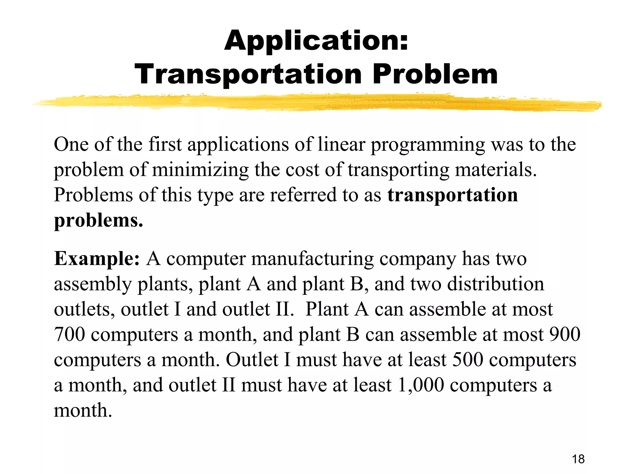 Application:
         Transportation Problem

One of the first applications of linear programming was to the
problem of minimizing the cost of transporting materials.
Problems of this type are referred to as transportation
problems.
Example: A computer manufacturing company has two
assembly plants, plant A and plant B, and two distribution
outlets, outlet I and outlet II. Plant A can assemble at most
700 computers a month, and plant B can assemble at most 900
computers a month. Outlet I must have at least 500 computers
a month, and outlet II must have at least 1,000 computers a
month.

                                                             18
 