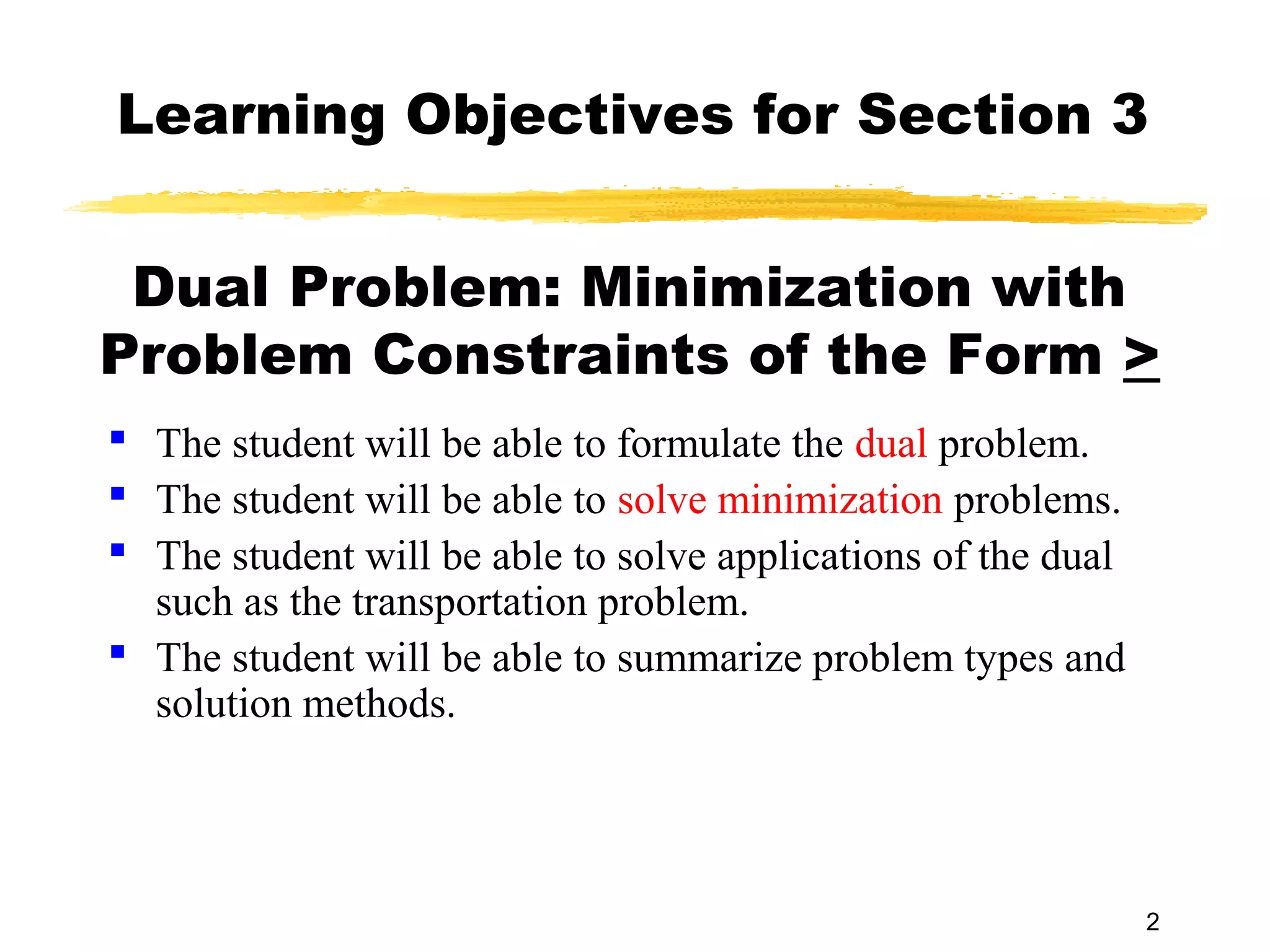 Learning Objectives for Section 3


 Dual Problem: Minimization with
Problem Constraints of the Form >
 The student will be able to formulate the dual problem.
 The student will be able to solve minimization problems.
 The student will be able to solve applications of the dual
  such as the transportation problem.
 The student will be able to summarize problem types and
  solution methods.




                                                               2
 