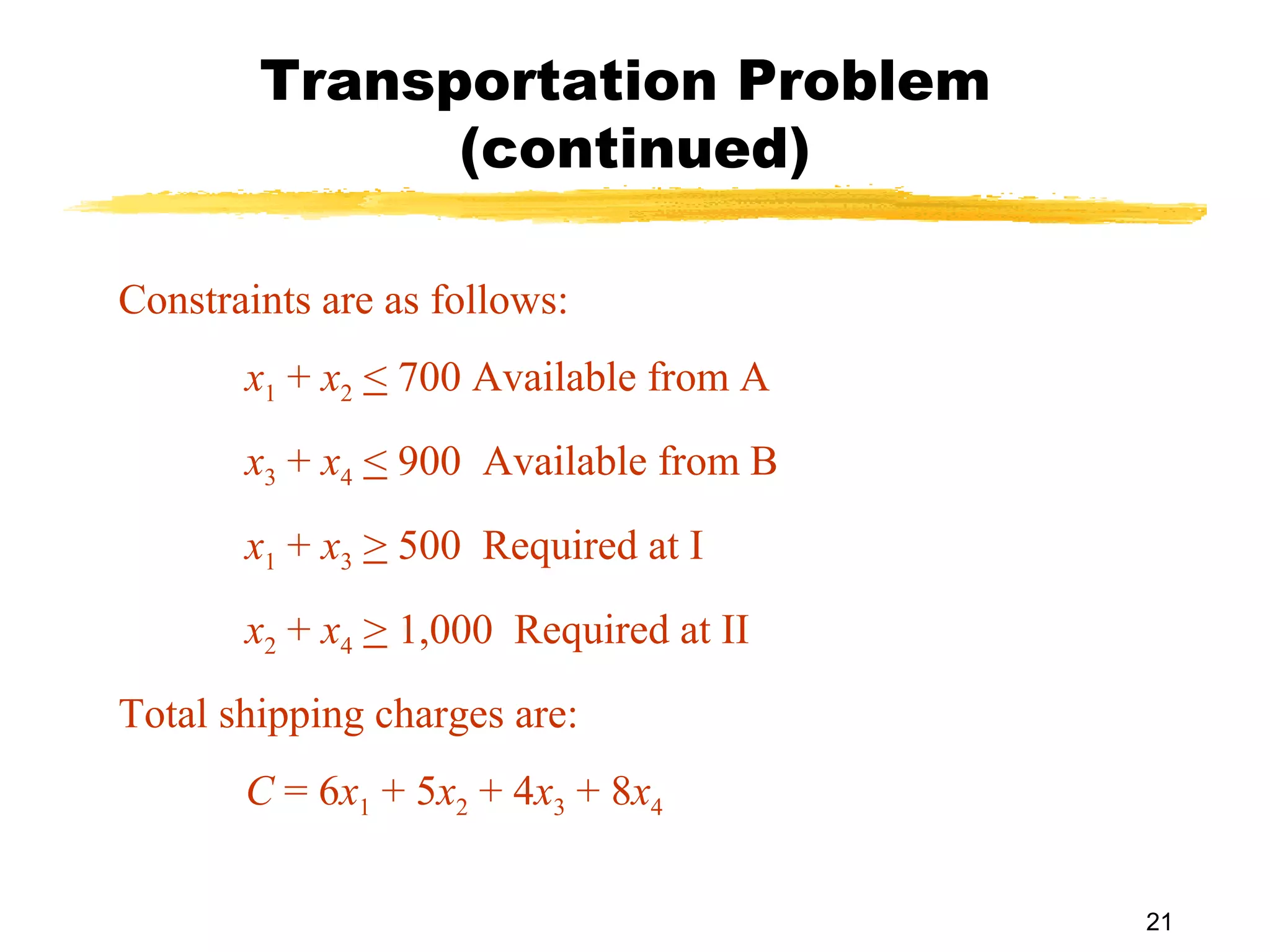 Transportation Problem
              (continued)

Constraints are as follows:
       x1 + x2 < 700 Available from A
       x3 + x4 < 900 Available from B
       x1 + x3 > 500 Required at I
       x2 + x4 > 1,000 Required at II
Total shipping charges are:
       C = 6x1 + 5x2 + 4x3 + 8x4

                                        21
 