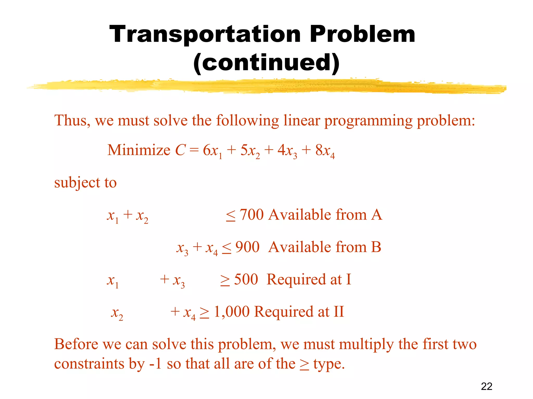 Transportation Problem
              (continued)

Thus, we must solve the following linear programming problem:
        Minimize C = 6x1 + 5x2 + 4x3 + 8x4
subject to
        x1 + x2            < 700 Available from A
                    x3 + x4 < 900 Available from B
        x1        + x3    > 500 Required at I
         x2        + x4 > 1,000 Required at II
Before we can solve this problem, we must multiply the first two
constraints by -1 so that all are of the > type.
                                                                   22
 