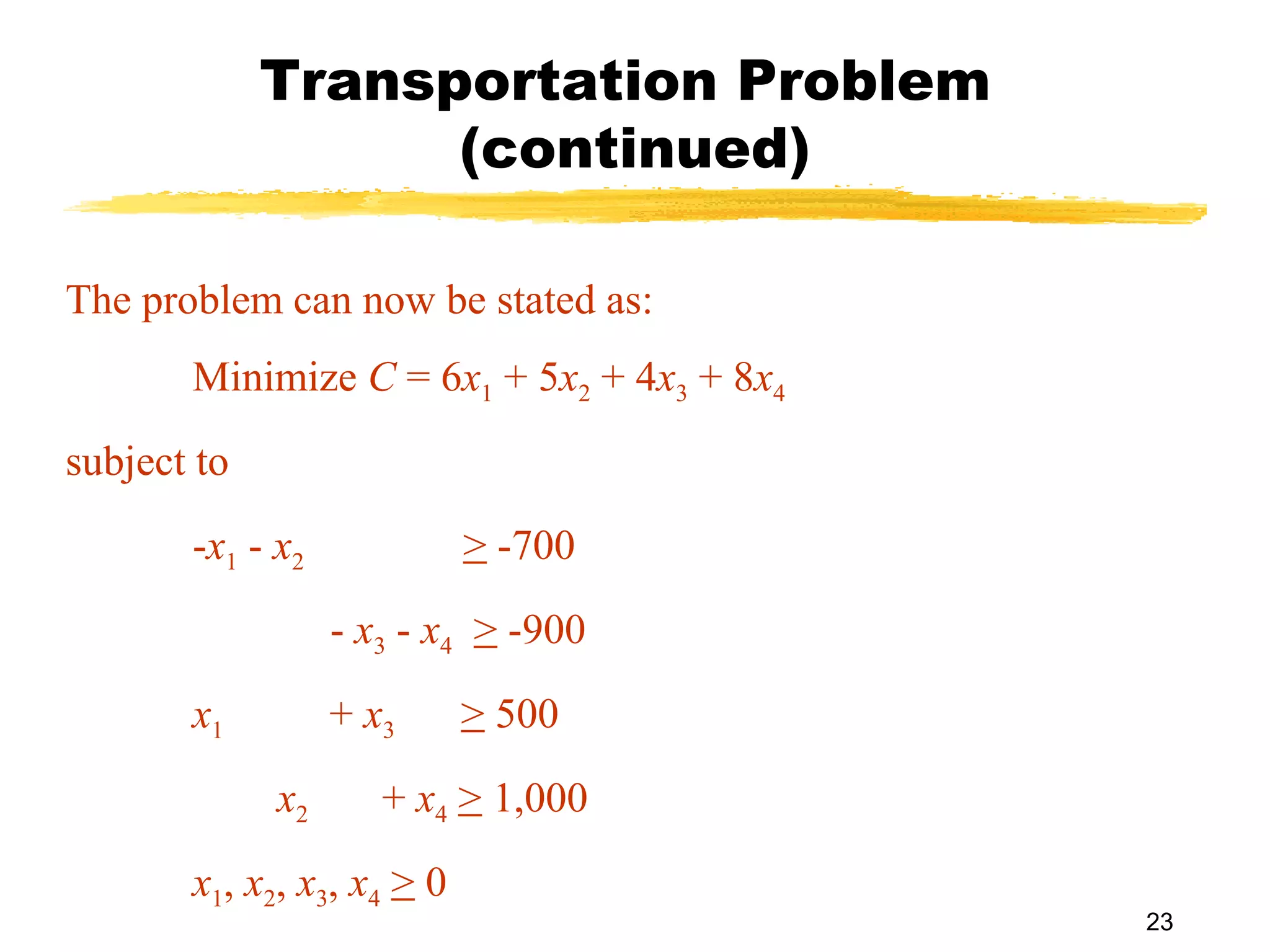 Transportation Problem
                   (continued)

The problem can now be stated as:
       Minimize C = 6x1 + 5x2 + 4x3 + 8x4
subject to
       -x1 - x2             > -700
                  - x3 - x4 > -900
       x1         + x3      > 500
             x2      + x4 > 1,000
       x1, x2, x3, x4 > 0
                                            23
 
