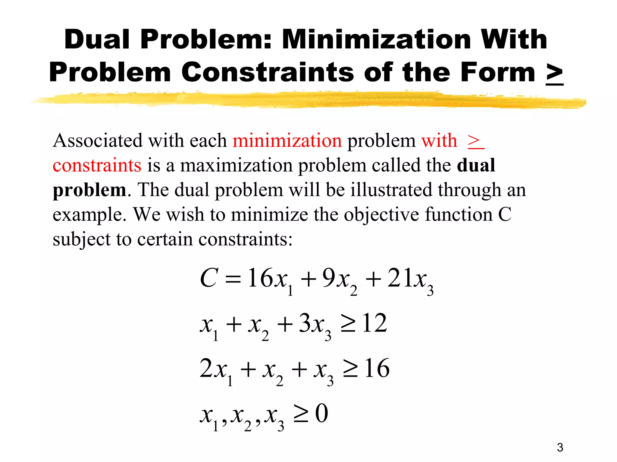 Dual Problem: Minimization With
Problem Constraints of the Form >

Associated with each minimization problem with >
constraints is a maximization problem called the dual
problem. The dual problem will be illustrated through an
example. We wish to minimize the objective function C
subject to certain constraints:

                 C = 16x1 + 9x2 + 21x3
                 x1 + x2 + 3x3 ≥ 12
                 2x1 + x2 + x3 ≥ 16
                 x1 , x2 , x3 ≥ 0
                                                           3
 