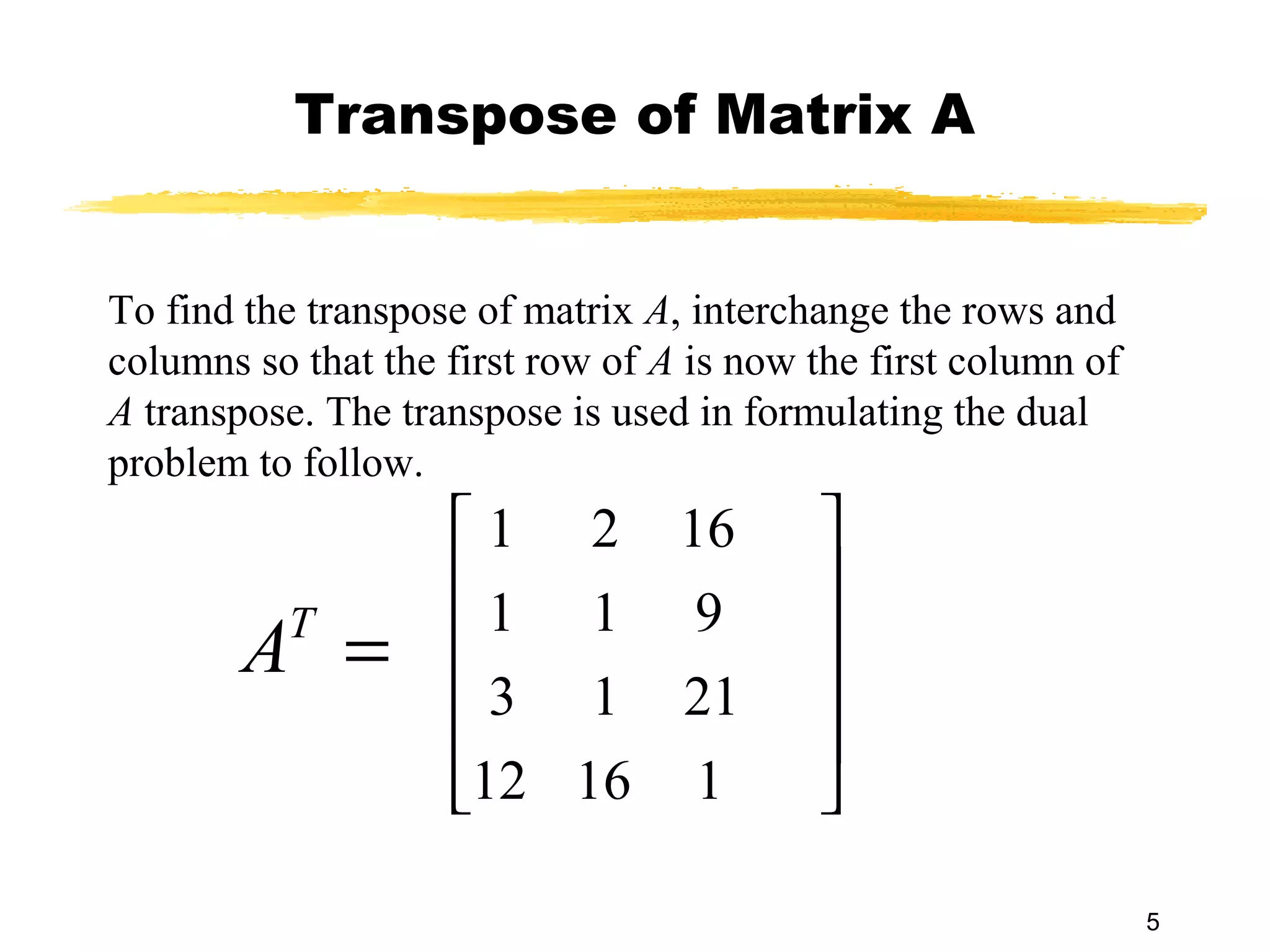 Transpose of Matrix A


To find the transpose of matrix A, interchange the rows and
columns so that the first row of A is now the first column of
A transpose. The transpose is used in formulating the dual
problem to follow.
                     1 2 16              
                                         
        A =
          T         1 1 9                
                     3 1 21              
                                         
                    12 16 1              

                                                                5
 