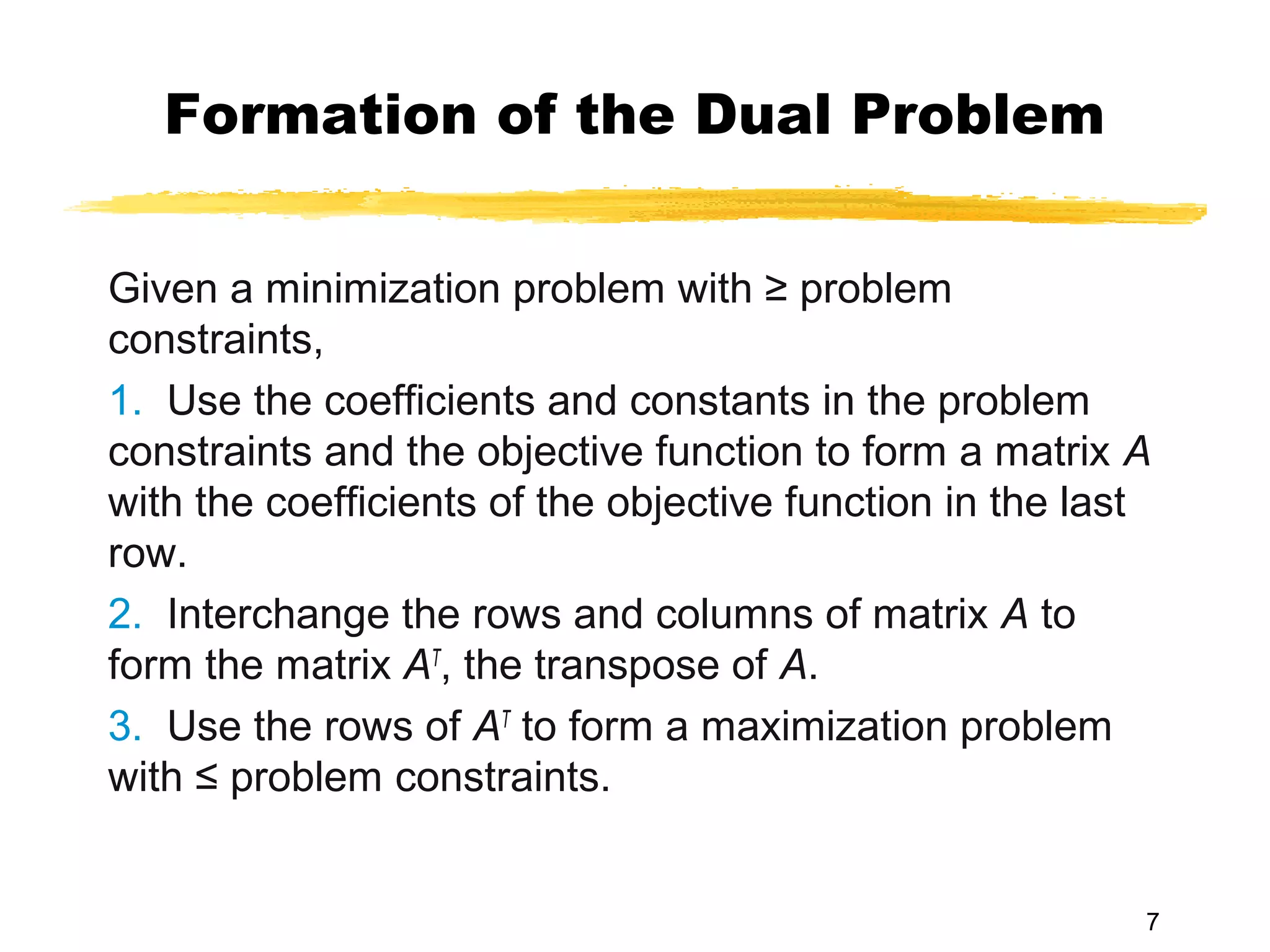 Formation of the Dual Problem

Given a minimization problem with ≥ problem
constraints,
1. Use the coefficients and constants in the problem
constraints and the objective function to form a matrix A
with the coefficients of the objective function in the last
row.
2. Interchange the rows and columns of matrix A to
form the matrix AT, the transpose of A.
3. Use the rows of AT to form a maximization problem
with ≤ problem constraints.


                                                          7
 