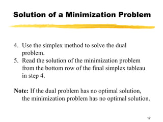 Solution of a Minimization Problem



4. Use the simplex method to solve the dual
   problem.
5. Read the solution of the minimization problem
   from the bottom row of the final simplex tableau
   in step 4.

Note: If the dual problem has no optimal solution,
  the minimization problem has no optimal solution.

                                                      17
 