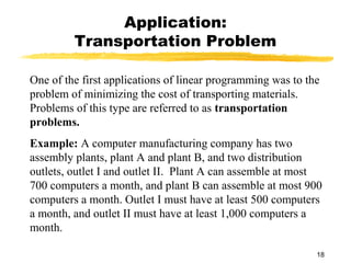 Application:
         Transportation Problem

One of the first applications of linear programming was to the
problem of minimizing the cost of transporting materials.
Problems of this type are referred to as transportation
problems.
Example: A computer manufacturing company has two
assembly plants, plant A and plant B, and two distribution
outlets, outlet I and outlet II. Plant A can assemble at most
700 computers a month, and plant B can assemble at most 900
computers a month. Outlet I must have at least 500 computers
a month, and outlet II must have at least 1,000 computers a
month.

                                                             18
 