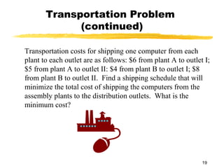 Transportation Problem
             (continued)

Transportation costs for shipping one computer from each
plant to each outlet are as follows: $6 from plant A to outlet I;
$5 from plant A to outlet II: $4 from plant B to outlet I; $8
from plant B to outlet II. Find a shipping schedule that will
minimize the total cost of shipping the computers from the
assembly plants to the distribution outlets. What is the
minimum cost?




                                                              19
 