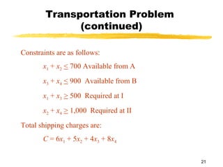 Transportation Problem
              (continued)

Constraints are as follows:
       x1 + x2 < 700 Available from A
       x3 + x4 < 900 Available from B
       x1 + x3 > 500 Required at I
       x2 + x4 > 1,000 Required at II
Total shipping charges are:
       C = 6x1 + 5x2 + 4x3 + 8x4

                                        21
 