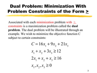 Dual Problem: Minimization With
Problem Constraints of the Form >

Associated with each minimization problem with >
constraints is a maximization problem called the dual
problem. The dual problem will be illustrated through an
example. We wish to minimize the objective function C
subject to certain constraints:

                 C = 16x1 + 9x2 + 21x3
                 x1 + x2 + 3x3 ≥ 12
                 2x1 + x2 + x3 ≥ 16
                 x1 , x2 , x3 ≥ 0
                                                           3
 