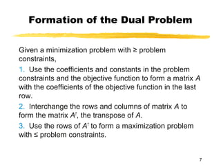 Formation of the Dual Problem

Given a minimization problem with ≥ problem
constraints,
1. Use the coefficients and constants in the problem
constraints and the objective function to form a matrix A
with the coefficients of the objective function in the last
row.
2. Interchange the rows and columns of matrix A to
form the matrix AT, the transpose of A.
3. Use the rows of AT to form a maximization problem
with ≤ problem constraints.


                                                          7
 