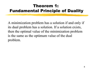 Theorem 1:
 Fundamental Principle of Duality

A minimization problem has a solution if and only if
its dual problem has a solution. If a solution exists,
then the optimal value of the minimization problem
is the same as the optimum value of the dual
problem.




                                                     8
 