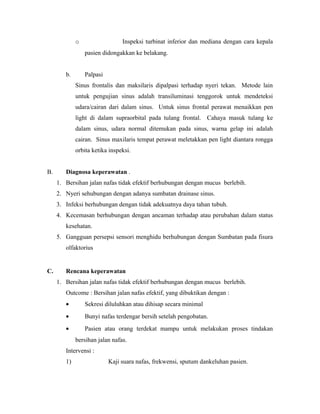 o Inspeksi turbinat inferior dan mediana dengan cara kepala
pasien didongakkan ke belakang.
b. Palpasi
Sinus frontalis dan maksilaris dipalpasi terhadap nyeri tekan. Metode lain
untuk pengujian sinus adalah transiluminasi tenggorok untuk mendeteksi
udara/cairan dari dalam sinus. Untuk sinus frontal perawat menaikkan pen
light di dalam supraorbital pada tulang frontal. Cahaya masuk tulang ke
dalam sinus, udara normal ditemukan pada sinus, warna gelap ini adalah
cairan. Sinus maxilaris tempat perawat meletakkan pen light diantara rongga
orbita ketika inspeksi.
B. Diagnosa keperawatan .
1. Bersihan jalan nafas tidak efektif berhubungan dengan mucus berlebih.
2. Nyeri sehubungan dengan adanya sumbatan drainase sinus.
3. Infeksi berhubungan dengan tidak adekuatnya daya tahan tubuh.
4. Kecemasan berhubungan dengan ancaman terhadap atau perubahan dalam status
kesehatan.
5. Gangguan persepsi sensori menghidu berhubungan dengan Sumbatan pada fisura
olfaktorius
C. Rencana keperawatan
1. Bersihan jalan nafas tidak efektif berhubungan dengan mucus berlebih.
Outcome : Bersihan jalan nafas efektif, yang dibuktikan dengan :
• Sekresi diluluhkan atau dihisap secara minimal
• Bunyi nafas terdengar bersih setelah pengobatan.
• Pasien atau orang terdekat mampu untuk melakukan proses tindakan
bersihan jalan nafas.
Intervensi :
1) Kaji suara nafas, frekwensi, sputum dankeluhan pasien.
 