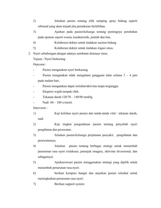 2) Jelaskan pasien tentang efek samping spray hidung seperti
rebound yang akan terjadi jika pemakaian berlebihan.
3) Ajarkan pada pasien/keluarga tentang pentingnya perubahan
pada sputum seperti warna, karakteristik, jumlah dan ban,
4) Kolaborasi dokter untuk tindakan suction hidung
5) Kolaborasi dokter untuk tindakan irigasi sinus.
2. Nyeri sehubungan dengan adanya sumbatan drainase sinus.
Tujuan : Nyeri berkurang
Outcome :
- Pasien mengatakan nyeri berkurang
- Pasien mengatakan tidak mengalami gangguan tidur selama 3 – 4 jam
pada malam hari.
- Pasien mengatakan dapat istirahat/aktivitas tanpa terganggu.
- Ekspresi wajah tampak rilek.
- Tekanan darah 120/70 – 140/90 mmHg.
- Nadi 60 – 100 x/menit.
Intervensi :
1) Kaji keluhan nyeri pasien dan tanda-tanda vital : tekanan darah,
nadi
2) Kaji tingkat pengetahuan pasien tentang penyebab nyeri
pengibatan dan perawatan.
3) Jelaskan pasien/keluarga perjalanan penyakit, pengobatan dan
perawatannya.
4) Jelaskan pasien tentang berbagai strategi untuk menambah
penurunan rasa nyeri (relaksasi, petunjuk imagery, aktivitas diversional, dan
sebagainya)
5) Ajarkan/awasi pasien menggunakan strategi yang dipilih untuk
menambah penurunan rasa nyeri.
6) berikan kompres hangat dan anjurkan pasien istirahat untuk
meningkatkan penurunan rasa nyeri.
7) Berikan support system
 