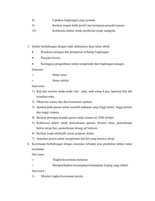8) Ciptakan lingkungan yang nyaman.
9) Berikan umpan balik positif atas kemajuan penyakit pasien.
10) Kolaborasi dokter untuk pemberian terapi analgetik.
3. Infeksi berhubungan dengan tidak adekuatnya daya tahan tubuh.
• Rusaknya jaringan dan pemaparan terhadap lingkungan.
• Penyakit kronis.
• Kurangnya pengetahuan untuk menghindar dari lingkungan patogen.
Outcome :
o Status imun
o Status infeksi
Intervensi :
1) Kaji dan monitor tanda-tanda vital : suhu, nadi setiap 4 jam, laporkan bila ada
kenaikan suhu.
2) Observasi warna, bau dan konsistensi sputum.
3) Ajarkan pada pasien untuk memilih makanan yang tinggi kalori, tinggi protein
dan tinggi vitamin.
4) Berikan dorongan kepada pasien untuk minum air 2500 ml/hari.
5) Kolaborasi dokter untuk pemeriksaan sputum, Ronsen sinus, pemeriksaan
kultus setiap hari, pemeriksaan hitung sel leukosit.
6) Berikan terapi antibiotik sesuai program dokter.
7) Anjurkan pasien untuk menghindari hal-hal yang memicu alergi.
4. Kecemasan berhubungan dengan ancaman terhadap atau perubahan dalam status
kesehatan.
Out come :
o Tingkat kecemasan menurun
o Memperlihatkan ketrampilan-ketrampilan koping yang efektif
Intervensi :
1) Monitor tingkat kecemasan pasien.
 
