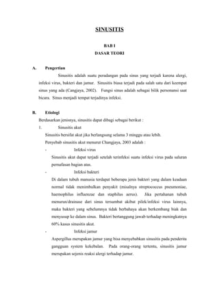 SINUSITIS
BAB I
DASAR TEORI
A. Pengertian
Sinusitis adalah suatu peradangan pada sinus yang terjadi karena alergi,
infeksi virus, bakteri dan jamur. Sinusitis biasa terjadi pada salah satu dari keempat
sinus yang ada (Cangjaya, 2002). Fungsi sinus adalah sebagai bilik personansi saat
bicara. Sinus menjadi tempat terjadinya infeksi.
B. Etiologi
Berdasarkan jenisnya, sinusitis dapat dibagi sebagai berikut :
1. Sinusitis akut
Sinusitis bersifat akut jika berlangsung selama 3 minggu atau lebih.
Penyebab sinusitis akut menurut Changjaya, 2003 adalah :
- Infeksi virus
Sinusitis akut dapat terjadi setelah terinfeksi suatu infeksi virus pada saluran
pernafasan bagian atas.
- Infeksi bakteri
Di dalam tubuh manusia terdapat beberapa jenis bakteri yang dalam keadaan
normal tidak menimbulkan penyakit (misalnya streptococcus pneumoniae,
haemophilus influenzae dan staphilus aerus). Jika pertahanan tubuh
menurun/drainase dari sinus tersumbat akibat pilek/infeksi virus lainnya,
maka bakteri yang sebelumnya tidak berbahaya akan berkembang biak dan
menyusup ke dalam sinus. Bakteri bertanggung jawab terhadap meningkatnya
60% kasus sinusitis akut.
- Infeksi jamur
Aspergillus merupakan jamur yang bisa menyebabkan sinusitis pada penderita
gangguan system kekebalan. Pada orang-orang tertentu, sinusitis jamur
merupakan sejenis reaksi alergi terhadap jamur.
 