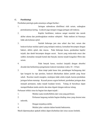 C. Patofisiologi
Perubahan patologis pada umumnya sebagai berikut :
1. Jaringan submukosa diinfiltrasi oleh serum, sedangkan
permukaannya kering. Leukosit juga mengisi rongga jaringan sub mukosa.
2. Kapiler berdilatasi, mukosa sangat menebal dan merah
akibat edema dan pembengkakan struktur subepitel. Pada stadium ini biasanya
tidak ada kelainan epitel.
3. Setelah beberapa jam atau sehari dua hari, serum dan
leukosit keluar melalui epitel yang melapisi mukosa, kemudian bercampur dengan
bakteri, debris epitel, dan mucus. Pada beberapa kasus, perdarahan kapiler
terjadi, dan darah bercampur dengan secret. Secret yang mula-mula encer dan
sedikit, kemudian menjadi kental dan banyak, karena terjadi koagulasi fibrin dan
serum.
4. Pada banyak kasus, resolusi (terjadi) dengan absorbsi
eksudat dan berhentinya pengeluaran leukosit memakan waktu 10 - 14 hari.
5. Akan tetapi pada kasus lain, peradangan berlangsung dari
tipe kongesti ke tipe purulen, leukosit dikeluarkan dalam jumlah yang besar
sekali. Resolusi masih mungkin, meskipun tidak selalu terjadi, karena perubahan
jaringan belum menetap. Kecuali proses segera berhenti, perubahan jaringan akan
menjadi permanen, maka terjadi keadaan kronis. Tulang di bawahnya dapat
memperlihatkan tanda osteitis dan akan diganti dengan nekrose tulang.
Perluasan infeksi sinus ke bagian lain dapat terjadi :
1. Melalui suatu tromboflebitis dari vena yang perforasi;
2. Perluasan langsung melalui bagian dinding sinus yang ulserasi atau
nekrotik;
3. Dengan terjadinya defek;
4. Melalui jalur vaskuler dalam bentuk bakteremia.
Masih dipertanyakan apakah infeksi dapat disebarkan dari sinus secara limfatik.
 
