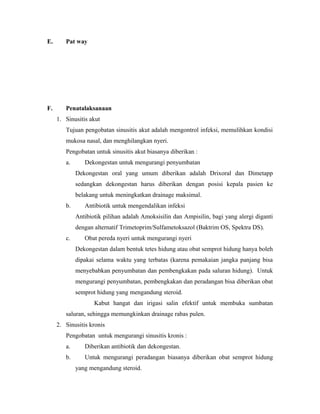 E. Pat way
F. Penatalaksanaan
1. Sinusitis akut
Tujuan pengobatan sinusitis akut adalah mengontrol infeksi, memulihkan kondisi
mukosa nasal, dan menghilangkan nyeri.
Pengobatan untuk sinusitis akut biasanya diberikan :
a. Dekongestan untuk mengurangi penyumbatan
Dekongestan oral yang umum diberikan adalah Drixoral dan Dimetapp
sedangkan dekongestan harus diberikan dengan posisi kepala pasien ke
belakang untuk meningkatkan drainage maksimal.
b. Antibiotik untuk mengendalikan infeksi
Antibiotik pilihan adalah Amoksisilin dan Ampisilin, bagi yang alergi diganti
dengan alternatif Trimetoprim/Sulfametoksazol (Baktrim OS, Spektra DS).
c. Obat pereda nyeri untuk mengurangi nyeri
Dekongestan dalam bentuk tetes hidung atau obat semprot hidung hanya boleh
dipakai selama waktu yang terbatas (karena pemakaian jangka panjang bisa
menyebabkan penyumbatan dan pembengkakan pada saluran hidung). Untuk
mengurangi penyumbatan, pembengkakan dan peradangan bisa diberikan obat
semprot hidung yang mengandung steroid.
Kabut hangat dan irigasi salin efektif untuk membuka sumbatan
saluran, sehingga memungkinkan drainage rabas pulen.
2. Sinusitis kronis
Pengobatan untuk mengurangi sinusitis kronis :
a. Diberikan antibiotik dan dekongestan.
b. Untuk mengurangi peradangan biasanya diberikan obat semprot hidung
yang mengandung steroid.
 