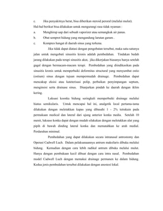 c. Jika penyakitnya berat, bisa diberikan steroid peroral (melalui mulut).
Hal-hal berikut bisa dilakukan untuk mengurangi rasa tidak nyaman :
a. Menghirup uap dari sebuah vaporizer atau semangkuk air panas.
b. Obat semprot hidung yang mengandung larutan garam .
c. Kompres hangat di daerah sinus yang terkena.
Jika tidak dapat diatasi dengan pengobatan tersebut, maka satu-satunya
jalan untuk mengobati sinusitis kronis adalah pembedahan. Tindakan bedah
jarang dilakukan pada terapi sinusitis akut, jika dikerjakan biasanya hanya setelah
gagal dengan bermacam-macam terapi. Pembedahan yang diindikasikan pada
sinusitis kronis untuk memperbaiki deformitas structural yang menyumbat ostio
(ostium) sinus dengan tujuan mempermudah drainage. Pembedahan dapat
mencakup eksisi atau kateterisasi polip, perbaikan penyimpangan septum,
menginsisi serta drainase sinus. Dianjurkan pindah ke daerah dengan iklim
kering.
Luksasi koonka hidung seringkali memperbaiki drainage melalui
hiatus semikularis. Untuk mencapai hal ini, analgetik local pertama-tama
dilakukan dengan meletakkan kapas yang dibasahi 1 - 2% tetrakain pada
permukaan medical dan lateral dari ujung anterior konka media. Setelah 10
menit, luksaso konka dapat dengan mudah silakukan dengan meletakkan alat yang
pipih di bawah dinding lateral konka dan mematahkan ke arah medial.
Perdarahan minimal.
Pembedahan yang dapat dilakukan secara intranasal antrostomy dan
Operasi Cadwell Luch. Dalam pelaksanaannya antrum maksilaris dibuka melalui
hidung. Kemudian dengan cara lebih radikal antrum dibuka melalui mulut.
Hanya dengan pembukaan kecil dibuat dengan cara intra nasal. Pembedahan
model Cadwell Luch dengan memakai drainage permanen ke dalam hidung.
Kedua jenis pembedahan tersebut dilakukan dengan anestesi lokal.
 