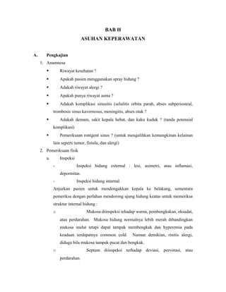 BAB II
ASUHAN KEPERAWATAN
A. Pengkajian
1. Anamnesa
 Riwayat kesehatan ?
 Apakah pasien menggunakan spray hidung ?
 Adakah riwayat alergi ?
 Apakah punya riwayat asma ?
 Adakah komplikasi sinusitis (selulitis orbita parah, abses subperiosteal,
trombosis sinus kavernosus, meningitis, abses otak ?
 Adakah demam, sakit kepala hebat, dan kaku kuduk ? (tanda potensial
komplikasi)
 Pemeriksaan rontgent sinus ? (untuk mengalihkan kemungkinan kelainan
lain seperti tumor, fistula, dan alergi)
2. Pemeriksaan fisik
a. Inspeksi
- Inspeksi hidung external : lesi, asimetri, atau inflamasi,
depormitas.
- Inspeksi hidung internal.
Anjurkan pasien untuk mendongakkan kepala ke belakang, sementara
pemeriksa dengan perlahan mendorong ujung hidung keatas untuk memeriksa
struktur internal hidung :
o Mukosa diinspeksi tehadap warna, pembengkakan, eksudat,
atau perdarahan. Mukosa hidung normalnya lebih merah dibandingkan
mukosa mulut tetapi dapat tampak membengkak dan hyperemia pada
keadaan terdapatnya common cold. Namun demikian, rinitis alergi,
diduga bila mukosa tampak pucat dan bengkak.
o Septum diinspeksi terhadap deviasi, pervorasi, atau
perdarahan.
 