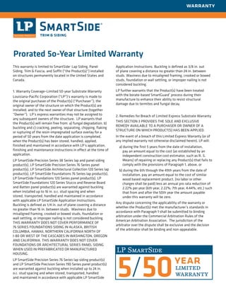 This warranty is limited to SmartSide® Lap Siding, Panel
Siding, Trim & Fascia, and Soffit (“the Product(s)”) installed
on structures permanently located in the United States and
Canada.
1. Warranty Coverage–Limited 50-year Substrate Warranty
Louisiana-Pacific Corporation (“LP”)’s warranty is made to
the original purchaser of the Product(s) (“Purchaser”); the
original owner of the structure on which the Product(s) are
installed; and to the next owner of that structure (together
“Owner”). LP’s express warranties may not be assigned to
any subsequent owners of the structure. LP warrants that
the Product(s) will remain free from: a) fungal degradation; b)
buckling and c) cracking, peeling, ­separating, chipping, flaking
or rupturing of the resin-impregnated surface overlay for a
period of 50 years from the date application is completed,
when the Product(s) has been stored, handled, applied,
finished and maintained in accordance with LP’s application,
finishing and maintenance instructions in effect at the time of
application.
LP SmartSide Precision Series 38 Series lap and panel siding
product(s), LP SmartSide Precision Series 76 Series panel
product(s), LP SmartSide Architectural Collection 120 Series lap
product(s), LP SmartSide Foundations 76 Series lap product(s),
LP SmartSide Foundations 120 Series panel product(s), LP
SmartSide Foundations 120 Series Stucco and Reverse Board
and Batten panel product(s) are warranted against buckling
when installed up to 16 in. o.c. stud spacing and when
stored, transported, handled and maintained in accordance
with applicable LP SmartSide Application Instructions.
Buckling is defined as 1/4 in. out of plane covering a distance
no greater than 16 in. between studs. Waviness due to
misaligned framing, crooked or bowed studs, foundation or
wall settling, or improper nailing is not considered buckling.
THIS WARRANTY DOES NOT COVER PERFORMANCE OF
76 SERIES FOUNDATIONS SIDING IN ALASKA, BRITISH
COLUMBIA, HAWAII, NORTHERN CALIFORNIA NORTH OF
I-80 OR WEST OF THE CASCADES IN WASHINGTON, OREGON
AND CALIFORNIA. THIS WARRANTY DOES NOT COVER
FOUNDATIONS OR ARCHITECTURAL SERIES PANEL SIDING
WHEN USED IN PREFABRICATED OR MANUFACTURED
HOUSING.
LP SmartSide Precision Series 76 Series lap siding product(s)
and LP SmartSide Precision Series 190 Series panel ­product(s)
are warranted against buckling when installed up to 24 in.
o.c. stud spacing and when stored, transported, handled
and maintained in accordance with applicable LP SmartSide
Application Instructions. Buckling is defined as 3/8 in. out
of plane covering a distance no greater than 24 in. between
studs. Waviness due to misaligned framing, crooked or bowed
studs, foundation or wall settling, or improper nailing is not
considered buckling.
LP further warrants that the Product(s) have been treated
with the borate-based SmartGuard®
process during their
manufacture to enhance their ability to resist structural
damage due to termites and fungal decay.
2. Remedies for Breach of Limited Express Substrate Warranty
THIS SECTION 3 PROVIDES THE SOLE AND EXCLUSIVE
REMEDY AVAILABLE TO A PURCHASER OR OWNER OF A
STRUCTURE ON WHICH PRODUCT(S) HAS BEEN APPLIED.
In the event of a breach of this Limited Express Warranty (or of
any implied warranty not otherwise disclaimed herein), LP will:
a) during the first 5 years from the date of installation,
pay an amount equal to the cost (as established by an
independent construction cost estimator, such as R. S.
Means) of repairing or replacing any Product(s) that fails to
comply with the provisions of Paragraph 1, above, or
b) during the 6th through the 49th years from the date of
installation, pay an amount equal to the cost of similar
wood based replacement product, (no labor or other
charges shall be paid) less an annual pro rata reduction of
2.22% per year (6th year, 2.22%; 7th year, 4.44%, etc.) such
that from and after the 50th year the amount payable
under this warranty will be zero.
Any dispute concerning the applicability of the warranty or
whether the Product(s) met the manufacturer’s ­standards in
accordance with Paragraph 1 shall be submitted to binding
arbitration under the Commercial Arbitration Rules of the
American Arbitration Association. The jurisdiction of the
arbitrator over the dispute shall be exclusive and the decision
of the arbitrator shall be binding and non-appealable.
warranty
Prorated 5o-Year Limited Warranty
 