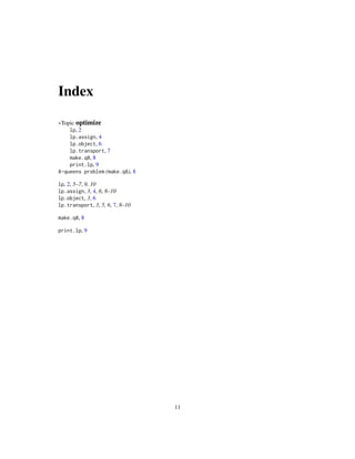 Index

∗Topic optimize
    lp, 2
    lp.assign, 4
    lp.object, 6
    lp.transport, 7
    make.q8, 8
    print.lp, 9
8-queens problem (make.q8), 8

lp, 2, 5–7, 9, 10
lp.assign, 3, 4, 6, 8–10
lp.object, 3, 6
lp.transport, 3, 5, 6, 7, 8–10

make.q8, 8

print.lp, 9




                                 11
 