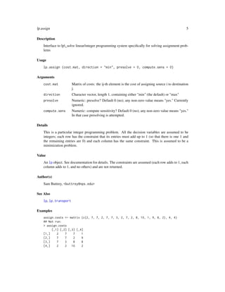 lp.assign                                                                                               5

Description
    Interface to lp_solve linear/integer programming system speciﬁcally for solving assignment prob-
    lems

Usage
    lp.assign (cost.mat, direction = "min", presolve = 0, compute.sens = 0)

Arguments
    cost.mat           Matrix of costs: the ij-th element is the cost of assigning source i to destination
                       j.
    direction          Character vector, length 1, containing either "min" (the default) or "max"
    presolve           Numeric: presolve? Default 0 (no); any non-zero value means "yes." Currently
                       ignored.
    compute.sens       Numeric: compute sensitivity? Default 0 (no); any non-zero value means "yes."
                       In that case presolving is attempted.

Details
    This is a particular integer programming problem. All the decision variables are assumed to be
    integers; each row has the constraint that its entries must add up to 1 (so that there is one 1 and
    the remaining entries are 0) and each column has the same constraint. This is assumed to be a
    minimization problem.

Value
    An lp object. See documentation for details. The constraints are assumed (each row adds to 1, each
    column adds to 1, and no others) and are not returned.

Author(s)
    Sam Buttrey, <buttrey@nps.edu>

See Also
    lp, lp.transport

Examples
    assign.costs <- matrix (c(2, 7, 7, 2, 7, 7, 3, 2, 7, 2, 8, 10, 1, 9, 8, 2), 4, 4)
    ## Not run:
    > assign.costs
         [,1] [,2] [,3] [,4]
    [1,]    2    7    7    1
    [2,]    7    7    2    9
    [3,]    7    3    8    8
    [4,]    2    2   10    2
 