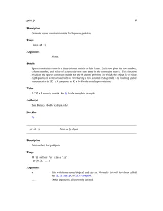 print.lp                                                                                           9

Description
    Generate sparse constraint matrix for 8-queens problem

Usage
        make.q8 ()

Arguments
                       None.

Details
    Sparse constraints come in a three-column matrix or data frame. Each row gives the row number,
    column number, and value of a particular non-zero entry in the constraint matrix. This function
    produces the sparse constraint matrix for the 8-queens problem (in which the object is to place
    eight queens on a chessboard with no two sharing a row, column or diagonal). The resulting sparse
    representation is 252 x 3, compared to 42 x 64 for the usual representation.

Value
    A 252 x 3 numeric matrix. See lp for the complete example.

Author(s)
    Sam Buttrey, <buttrey@nps.edu>

See Also
    lp



  print.lp                     Print an lp object



Description
    Print method for lp objects

Usage
    ## S3 method for class ’lp’
     print(x, ...)

Arguments
    x                  List with items named objval and status. Normally this will have been called
                       by lp, lp.assign, or lp.transport.
    ...                Other arguments, all currently ignored
 