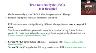 True natural cycle (tNC)-
Is it flexible?
• Ovulation usually occurs 24–56 h after the spontaneous LH surge.
• Difficult to pinpoint the exact moment of ovulation
• FET outcomes were not significantly different when performed over a range of 3
days
• Vitrified-warmed blastocyst transfer could be scheduled on day 5, 6 or 7 after a
positive LH urine test without having a significant impact on the clinical outcome
(Gavrić Lovrec et al. Reprod Biomed Online. 2022)
• Serum P4 >1.5 ng/ml before LH surge → decreases LBR (Zhang et al. Reprod Biol
Endocrinol. 2023)
• Serum P4 rise ≥2 days before LH surge → decreases LBR (Lee et al. Fertil Steril. 2014
 