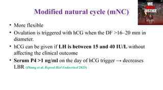 Modified natural cycle (mNC)
• More flexible
• Ovulation is triggered with hCG when the DF >16–20 mm in
diameter.
• hCG can be given if LH is between 15 and 40 IU/L without
affecting the clinical outcome
• Serum P4 >1 ng/ml on the day of hCG trigger → decreases
LBR (Zhang et al. Reprod Biol Endocrinol 2023)
 