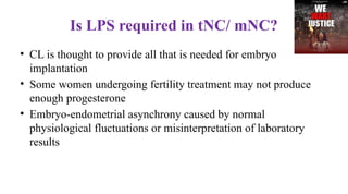 Is LPS required in tNC/ mNC?
• CL is thought to provide all that is needed for embryo
implantation
• Some women undergoing fertility treatment may not produce
enough progesterone
• Embryo-endometrial asynchrony caused by normal
physiological fluctuations or misinterpretation of laboratory
results
 