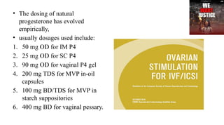 • The dosing of natural
progesterone has evolved
empirically,
• usually dosages used include:
1. 50 mg OD for IM P4
2. 25 mg OD for SC P4
3. 90 mg OD for vaginal P4 gel
4. 200 mg TDS for MVP in-oil
capsules
5. 100 mg BD/TDS for MVP in
starch suppositories
6. 400 mg BD for vaginal pessary.
 